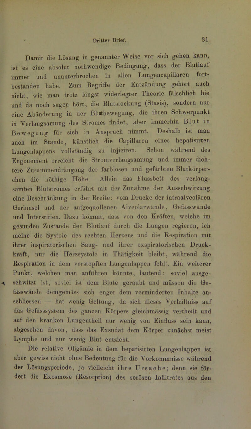 Damit die Lösung in genannter Weise vor sich gehen kann, ist es eine absolut nothwendige Bedingung, dass der Blutlauf immer und ununterbrochen in allen Lungencapillaren tort- bestanden habe. Zum Begriffe der Entzündung gehört auch nicht, wie man trotz längst widerlegter Theorie fälschlich hie und da noch sagen hört, die Blutstockung (Stasis), sondern nur eine Abänderung in der Blustbewegung, die ihren Schwerpunkt in Verlangsamung des Stromes findet, aber immerhin Blut in Bewegung für sich in Anspruch nimmt. Deshalb ist man auch im Stande, künstlich die Capillaren eines hepatisirten Lungeulappens vollständig zu injiciren. Schon während des Engouement erreicht die Stromverlangsamung und immer dich- tere Zuaammendrängung der farblosen und gefärbten Blutkörper- chen die nöthige Höhe. Allein das Flussbett des verlang- samten Blutstromes erfährt mit der Zunahme der Ausschwitzung eine Beschränkung in der Breite: vom Drucke der intraalveolären Gerinnsel und der aufgequollenen Alveolarwände, Gefässwände und Interstitien. Dazu kömmt, dass von den Kräften, welche im gesunden Zustande den Blutlauf durch die Lungen regieren, ich meine die Systole des rechten Herzens und die Respiration mit ihrer inspiratorischen Saug- nnd ihrer exspiratorischen Druck- kraft, nur die Herzsystole in Thätigkeit bleibt, während die Respiration in dem verstopften Lungenlappen fehlt. Ein weiterer Punkt, welchen man anführen könnte, lautend: soviel ausge- schwitzt i«t, soviel ist dem Blute geraubt und müssen die Ge- fässwände demgemäss sich enger dem verminderten Inhalte an- schliessen — hat wenig Geltung, da sich dieses Verhältniss auf das Gefässsystem des ganzen Körpers gleichmässig vertheilt und auf den kranken Lungentheil nur wenig von Einfluss sein kann, abgesehen davon, dass das Exsudat dem Körper zunächst meist Lymphe und nur wenig Blut entzieht. Die relative Oligämie in dem hepatisirten Lungenlappen ist aber gewiss nicht ohne Bedeutung für die Vorkommnisse während der Lösungsperiode, ja vielleicht ihre Ursache; denn sie för- dert die Exosmose (Resorption) des serösen Infiltrates aus den