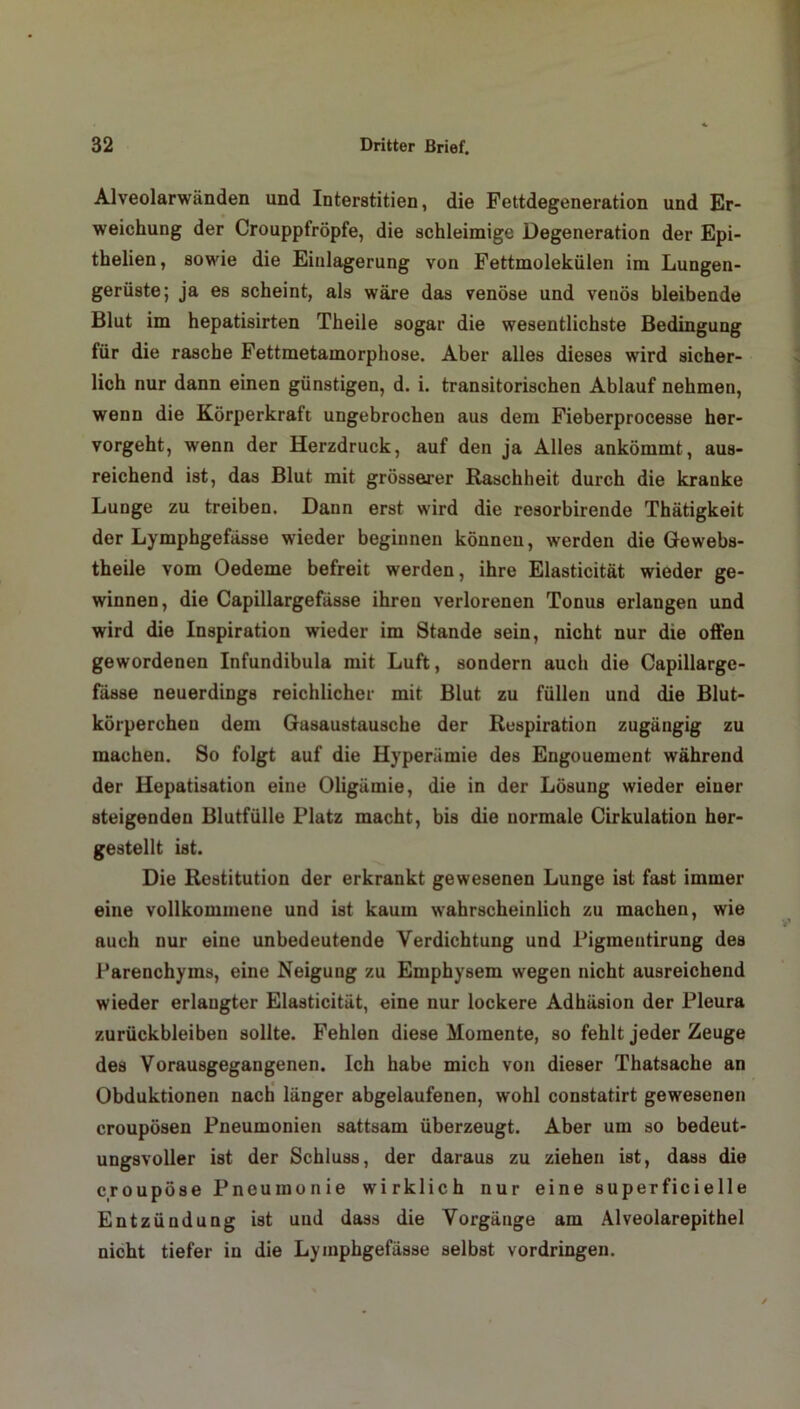 Alveolarwänden und Interstitien, die Fettdegeneration und Er- weichung der Crouppfröpfe, die schleimige Degeneration der Epi- thelien, sowie die Einlagerung von Fettmolekülen im Lungen- gerüste; ja es scheint, als wäre das venöse und venös bleibende Blut im hepatisirten Theile sogar die wesentlichste Bedingung für die rasche Fettmetamorphose. Aber alles dieses wird sicher- lich nur dann einen günstigen, d. i. transitorischen Ablauf nehmen, wenn die Körperkraft ungebrochen aus dem Fieberprocesse her- vorgeht, wenn der Herzdruck, auf den ja Alles ankömmt, aus- reichend ist, das Blut mit grösserer Raschheit durch die kranke Lunge zu treiben. Dann erst wird die resorbirende Thätigkeit der Lymphgefässe wieder beginnen können, werden die Gewebs- theile vom Oedeme befreit werden, ihre Elasticität wieder ge- winnen, die Capillargefäs8e ihren verlorenen Tonus erlangen und wird die Inspiration wieder im Stande sein, nicht nur die offen gewordenen Infundibula mit Luft, sondern auch die Oapillarge- fässe neuerdings reichlicher mit Blut zu füllen und die Blut- körperchen dem Gasaustausche der Respiration zugängig zu machen. So folgt auf die Hyperämie des Engouement während der Hepatisation eine Oligämie, die in der Lösung wieder einer steigenden Blutfülle Platz macht, bis die normale Cirkulation her- gestellt ist. Die Restitution der erkrankt gewesenen Lunge ist fast immer eine vollkommene und ist kaum wahrscheinlich zu machen, wie auch nur eine unbedeutende Verdichtung und Pigmentirung des Parenchyms, eine Neigung zu Emphysem wegen nicht ausreichend wieder erlangter Elasticität, eine nur lockere Adhäsion der Pleura Zurückbleiben sollte. Fehlen diese Momente, so fehlt jeder Zeuge des Vorausgegangenen. Ich habe mich von dieser Thatsache an Obduktionen nach länger abgelaufenen, wohl constatirt gewesenen croupösen Pneumonien sattsam überzeugt. Aber um so bedeut- ungsvoller ist der Schluss, der daraus zu ziehen ist, dass die croupöse Pneumonie wirklich nur eine superficielle Entzündung ist uud dass die Vorgänge am Alveolarepithel nicht tiefer in die Lymphgefässe selbst Vordringen.