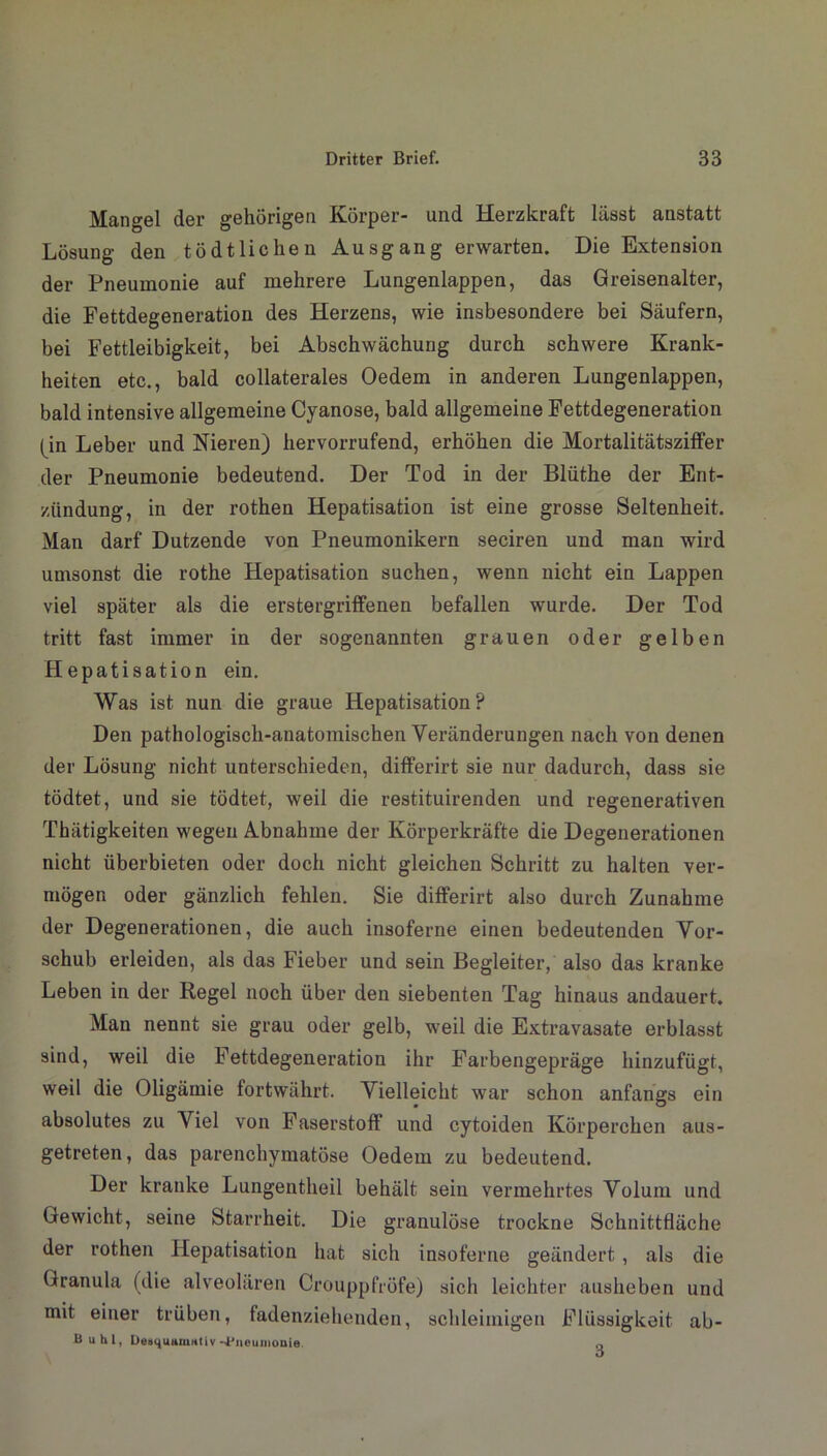 Mangel der gehörigen Körper- und Herzkraft lässt anstatt Lösung den tö dt liehen Ausgang erwarten. Die Extension der Pneumonie auf mehrere Lungenlappen, das Greisenalter, die Fettdegeneration des Herzens, wie insbesondere bei Säufern, bei Fettleibigkeit, bei Abschwächung durch schwere Krank- heiten etc., bald collaterales Oedem in anderen Lungenlappen, bald intensive allgemeine Cyanose, bald allgemeine Fettdegeneration (in Leber und Nieren) hervorrufend, erhöhen die Mortalitätsziffer der Pneumonie bedeutend. Der Tod in der Blüthe der Ent- zündung, in der rothen Hepatisation ist eine grosse Seltenheit. Man darf Dutzende von Pneumonikern seciren und man wird umsonst die rothe Hepatisation suchen, wenn nicht ein Lappen viel später als die erstergriffenen befallen wurde. Der Tod tritt fast immer in der sogenannten grauen oder gelben Hepatisation ein. Was ist nun die graue Hepatisation? Den pathologisch-anatomischen Veränderungen nach von denen der Lösung nicht unterschieden, differirt sie nur dadurch, dass sie tödtet, und sie tödtet, weil die restituirenden und regenerativen Thätigkeiten wegen Abnahme der Körperkräfte die Degenerationen nicht überbieten oder doch nicht gleichen Schritt zu halten ver- mögen oder gänzlich fehlen. Sie differirt also durch Zunahme der Degenerationen, die auch insoferne einen bedeutenden Vor- schub erleiden, als das Fieber und sein Begleiter, also das kranke Leben in der Regel noch über den siebenten Tag hinaus andauert. Man nennt sie grau oder gelb, weil die Extravasate erblasst sind, weil die Fettdegeneration ihr Farbengepräge hinzufügt, weil die Oligämie fortwährt. Vielleicht war schon anfangs ein absolutes zu Viel von Faserstoff und cytoiden Körperchen aus- getreten, das parenchymatöse Oedem zu bedeutend. Der kranke Lungentheil behält sein vermehrtes Volum und Gewicht, seine Starrheit. Die granulöse trockne Schnittfläche der rothen Hepatisation hat sich insoferne geändert, als die Granula (die alveolären Crouppfröfe) sich leichter ausheben und mit einer trüben, fadenziehenden, schleimigen Flüssigkeit ab- Buhl, DesijutiiuHtiv -Pneumonie q