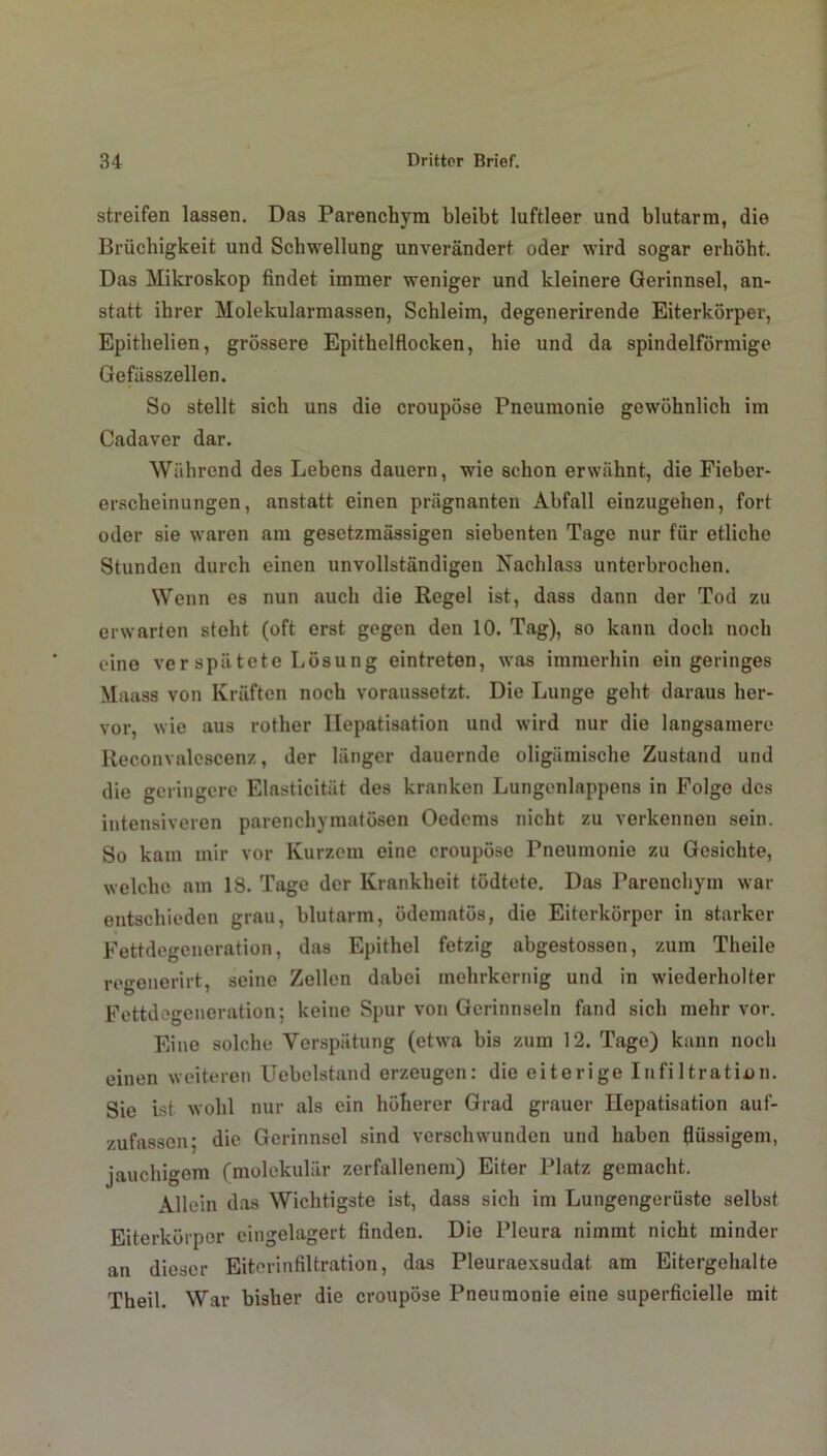 streifen lassen. Das Parenchym bleibt luftleer und blutarm, die Brüchigkeit und Schwellung unverändert oder wird sogar erhöht. Das Mikroskop findet immer weniger und kleinere Gerinnsel, an- statt ihrer Molekularmassen, Schleim, degenerirende Eiterkörper, Epithelien, grössere Epithelflocken, hie und da spindelförmige Gefässzellen. So stellt sich uns die croupöse Pneumonie gewöhnlich im Cadaver dar. Während des Lebens dauern, wie schon erwähnt, die Fieber- erscheinungen, anstatt einen prägnanten Abfall einzugehen, fort oder sie waren am gesetzmässigen siebenten Tage nur für etliche Stunden durch einen unvollständigen Nachlass unterbrochen. Wenn es nun auch die Regel ist, dass dann der Tod zu erwarten steht (oft erst gegen den 10. Tag), so kann doch noch eine ver spii tote Lösung eintreten, was immerhin ein geringes Maass von Kräften noch voraussetzt. Die Lunge geht daraus her- vor, wie aus rother Hepatisation und wird nur die langsamere Reconvalcscenz, der länger dauernde oligämische Zustand und die geringere Elasticität des kranken Lungenlappens in Folge des intensiveren parenchymatösen Oedems nicht zu verkennen sein. So kam mir vor Kurzem eine croupöse Pneumonie zu Gesichte, welche am 18. Tage der Krankheit tödtete. Das Parenchym war entschieden grau, blutarm, ödematös, die Eiterkörper in starker Fettdegeneration, das Epithel fetzig abgestossen, zum Theile regenerirt, seine Zellen dabei mehrkernig und in wiederholter Fettdegeneration; keine Spur von Gerinnseln fand sich mehr vor. Eine solche Verspätung (etwa bis zum 12. Tage) kann noch einen weiteren Uebelstand erzeugen: die eiterige Infiltration. Sie ist wohl nur als ein höherer Grad grauer Hepatisation auf- zufassen; die Gerinnsel sind verschwunden und haben flüssigem, jauchigem (molekular zerfallenem) Eiter Platz gemacht. Allein das Wichtigste ist, dass sich im Lungengerüste selbst Eiterkörper eingelagert finden. Die Pleura nimmt nicht minder an dieser Eiterinfiltration, das Pleuraexsudat am Eitergehalte Theil. War bisher die croupöse Pneumonie eine superficielle mit