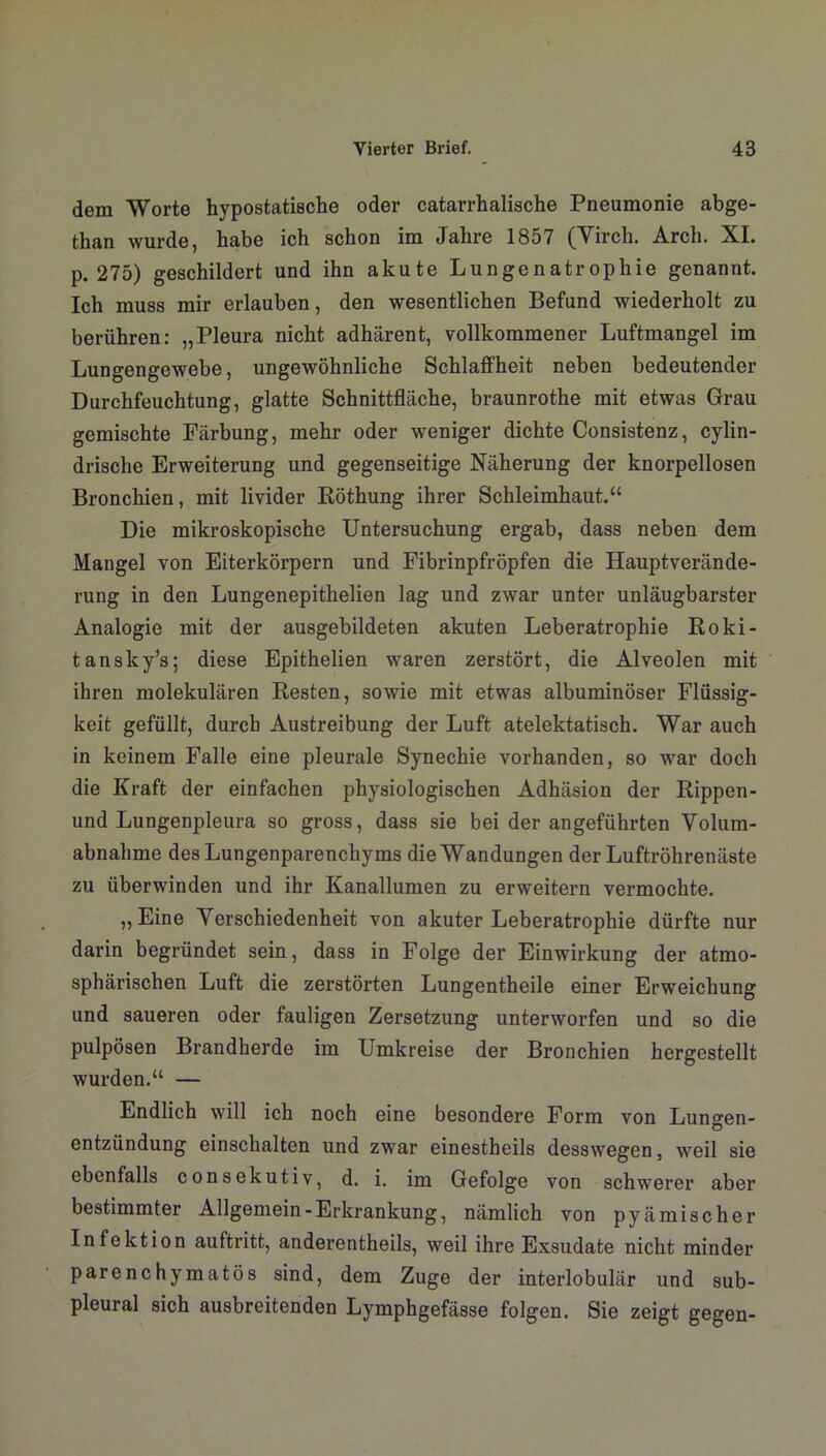 dem Worte hypostatische oder catarrhalische Pneumonie abge- than wurde, habe ich schon im Jahre 1857 (Virch. Arch. XI. p. 275) geschildert und ihn akute Lungenatrophie genannt. Ich muss mir erlauben, den wesentlichen Befund wiederholt zu berühren: „Pleura nicht adhärent, vollkommener Luftmangel im Lungengewebe, ungewöhnliche Schlaffheit neben bedeutender Durchfeuchtung, glatte Schnittfläche, braunrothe mit etwas Grau gemischte Färbung, mehr oder weniger dichte Consistenz, cylin- drische Erweiterung und gegenseitige Näherung der knorpellosen Bronchien, mit livider Röthung ihrer Schleimhaut.“ Die mikroskopische Untersuchung ergab, dass neben dem Mangel von Eiterkörpern und Fibrinpfröpfen die Hauptverände- rung in den Lungenepithelien lag und zwar unter unläugbarster Analogie mit der ausgebildeten akuten Leberatrophie Roki- tansky’s; diese Epithelien waren zerstört, die Alveolen mit ihren molekulären Resten, sowie mit etwas albuminöser Flüssig- keit gefüllt, durch Austreibung der Luft atelektatisch. War auch in keinem Falle eine pleurale Synechie vorhanden, so war doch die Kraft der einfachen physiologischen Adhäsion der Rippen- und Lungenpleura so gross, dass sie bei der angeführten Volum- abnahme des Lungenparenchyms die Wandungen der Luftröhrenäste zu überwinden und ihr Kanallumen zu erweitern vermochte. „Eine Verschiedenheit von akuter Leberatrophie dürfte nur darin begründet sein, dass in Folge der Einwirkung der atmo- sphärischen Luft die zerstörten Lungentheile einer Erweichung und saueren oder fauligen Zersetzung unterworfen und so die pulpösen Brandherde im Umkreise der Bronchien hergestellt wurden.“ — Endlich will ich noch eine besondere Form von Lungen- entzündung einschalten und zwar einestheils desswegen, weil sie ebenfalls consekutiv, d. i. im Gefolge von schwerer aber bestimmter Allgemein-Erkrankung, nämlich von pyämischer Infektion auftritt, anderentheils, weil ihre Exsudate nicht minder parenchymatös sind, dem Zuge der interlobulär und sub- pleural sich ausbreitenden Lymphgefässe folgen. Sie zeigt gegen-