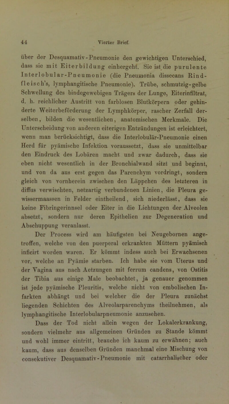 über der Desquamativ-Pneumonie den gewichtigen Unterschied, dass sie mit Eiterbildung einhergeht. Sie ist die purulente Inter lobular-Pneumonie (die Pneumonia dissecans Rind- fleisch’s, lymphangitische Pneumonie). Trübe, schmutzig-gelbe Schwellung des bindegewebigen Trägers der Lunge, Eiterinfiltrat, d. h. reichlicher Austritt von farblosen Blutkörpern oder gehin- derte Weiterbeförderung der Lymphkörper, rascher Zerfall der- selben, bilden die wesentlichen, anatomischen Merkmale. Die Unterscheidung von anderen eiterigen Entzündungen ist erleichtert, wrenn man berücksichtigt, dass die Interlobulär-Pneumonie einen Herd für pyämische Infektion voraussetzt, dass sie unmittelbar den Eindruck des Lobären macht und zwar dadurch, dass sie eben nicht wesentlich in der Bronchialwand sitzt und beginnt, und von da aus erst gegen das Parenchym vordringt, sondern gleich von vornherein zwischen den Läppchen des letzteren in diffus verwischten, netzartig verbundenen Linien, die Pleura ge- wissermaassen in Felder eintheilend, sich niederlässt, dass sie keine Fibringerinnsel oder Eiter in die Lichtungen der Alveolen absetzt, sondern nur deren Epithelien zur Degeneration und Abschuppung veranlasst. Der Process wird am häufigsten bei Neugebornen ange- troffen, welche von den puerperal erkrankten Müttern pyämisch inficirt worden waren. Er kömmt indess auch bei Erwachsenen vor, welche an Pyämie starben. Ich habe sie vom Uterus und der Vagina aus nach Aetzungen mit ferrum candens, von Ostitis der Tibia aus einige Male beobachtet, ja genauer genommen ist jede pyämische Pleuritis, welche nicht von embolischen In- farkten abhängt und bei welcher die der Pleura zunächst liegenden Schichten des Alveolarparenchyms theilnehmen, als lymphangitische Interlobularpneumonie anzusehen. Dass der Tod nicht allein wegen der Lokalerkrankung, sondern vielmehr aus allgemeinen Gründen zu Stande kömmt und wohl immer eintritt, brauche ich kaum zu erwähnen; auch kaum, dass aus denselben Gründen manchmal eine Mischung von consekutiver Desquamativ-Pneumonie mit catarrhalischer oder