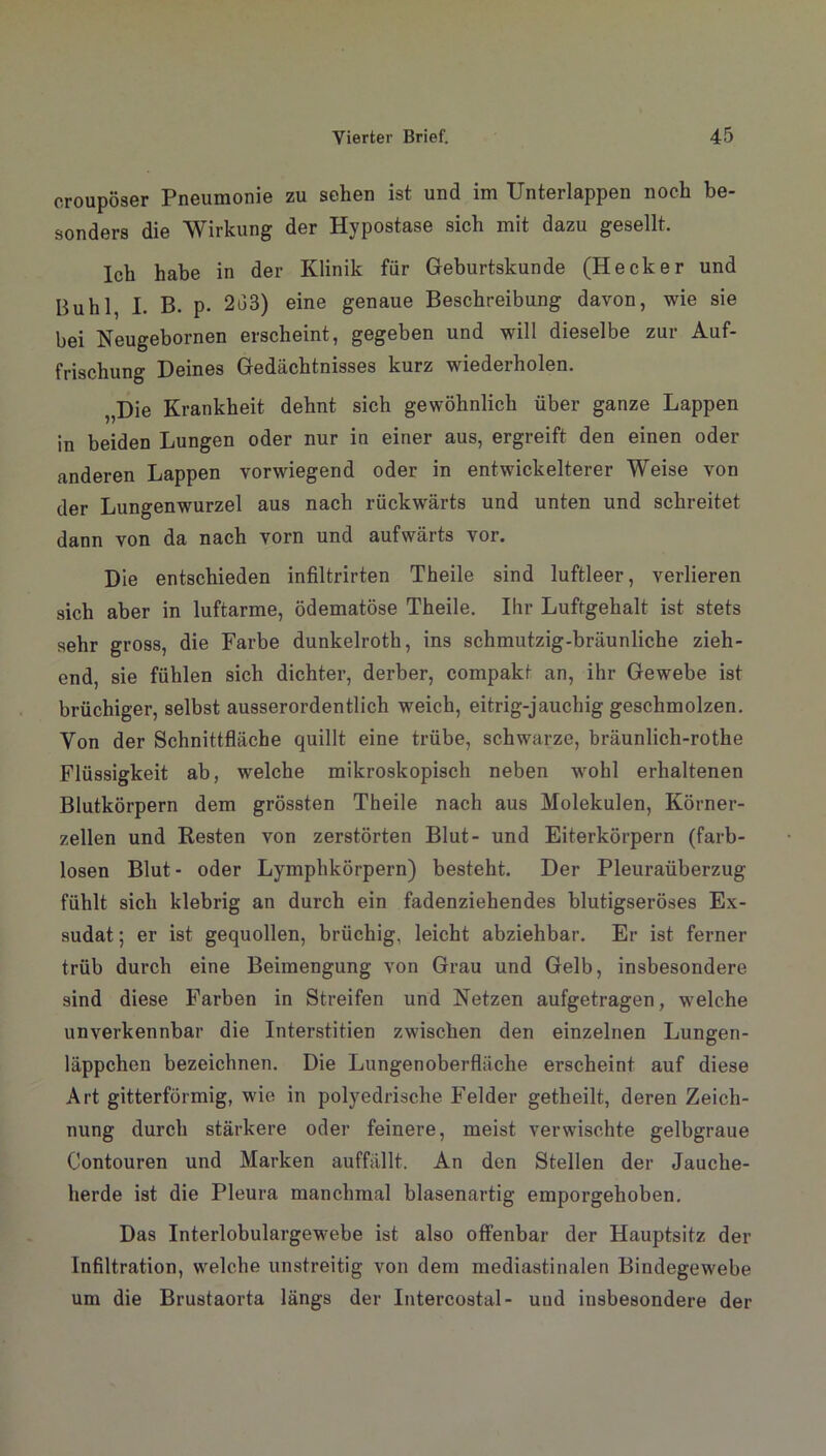 croupöser Pneumonie zu sehen ist und im Unterlappen noch be- sonders die Wirkung der Hypostase sich mit dazu gesellt. Ich habe in der Klinik für Geburtskunde (Hecker und Buhl, I. B. p. 2o3) eine genaue Beschreibung davon, wie sie bei Neugebornen erscheint, gegeben und will dieselbe zur Auf- frischung Deines Gedächtnisses kurz wiederholen. „Die Krankheit dehnt sich gewöhnlich über ganze Lappen in beiden Lungen oder nur in einer aus, ergreift den einen oder anderen Lappen vorwiegend oder in entwickelterer Weise von der Lungenwurzel aus nach rückwärts und unten und schreitet dann von da nach vorn und aufwärts vor. Die entschieden infiltrirten Theile sind luftleer, verlieren sich aber in luftarme, ödematöse Theile. Ihr Luftgehalt ist stets sehr gross, die Farbe dunkelroth, ins schmutzig-bräunliche zieh- end, sie fühlen sich dichter, derber, compakt an, ihr Gewebe ist brüchiger, selbst ausserordentlich weich, eitrig-jauchig geschmolzen. Von der Schnittfläche quillt eine trübe, schwarze, bräunlich-rothe Flüssigkeit ab, welche mikroskopisch neben wohl erhaltenen Blutkörpern dem grössten Theile nach aus Molekülen, Körner- zellen und Resten von zerstörten Blut- und Eiterkörpern (farb- losen Blut- oder Lymphkörpern) besteht. Der Pleuraüberzug fühlt sich klebrig an durch ein fadenziehendes blutigseröses Ex- sudat ; er ist gequollen, brüchig, leicht abziehbar. Er ist ferner trüb durch eine Beimengung von Grau und Gelb, insbesondere sind diese Farben in Streifen und Netzen aufgetragen, welche unverkennbar die Interstitien zwischen den einzelnen Lungen- läppchen bezeichnen. Die Lungenoberfläche erscheint auf diese Art gitterförmig, wie in polyedrische Felder getheilt, deren Zeich- nung durch stärkere oder feinere, meist verwischte gelbgraue Contouren und Marken auffällt. An den Stellen der Jauche- herde ist die Pleura manchmal blasenartig emporgehoben. Das Interlobulargewebe ist also offenbar der Hauptsitz der Infiltration, welche unstreitig von dem mediastinalen Bindegewebe um die Brustaorta längs der Intercostal- und insbesondere der