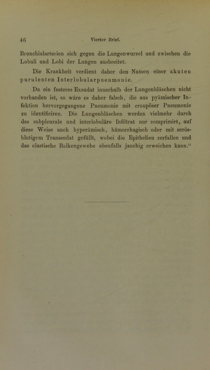 Bronchialarterien sich gegen die Lungenwurzel und zwischen die Lobuli und Lobi der Lungen ausbreitet. Die Krankheit verdient daher den Namen einer akuten purulenten Interlobularpneumonie. Da ein festeres Exsudat innerhalb der Lungenbläschen nicht vorhanden ist, so wäre es daher falsch, die aus pyämischer In- fektion hervorgegangene Pneumonie mit croupöser Pneumonie zu identificiren. Die Lungenbläschen werden vielmehr durch das subpleurale und interlobuläre Infiltrat nur comprimirt, auf diese Weise auch hyperämisch, hämorrhagisch oder mit serös- blutigem Transsudat gefüllt, wobei die Epithelien zerfallen und das elastische Balkengewebo ebenfalls jauchig erweichen kann.“