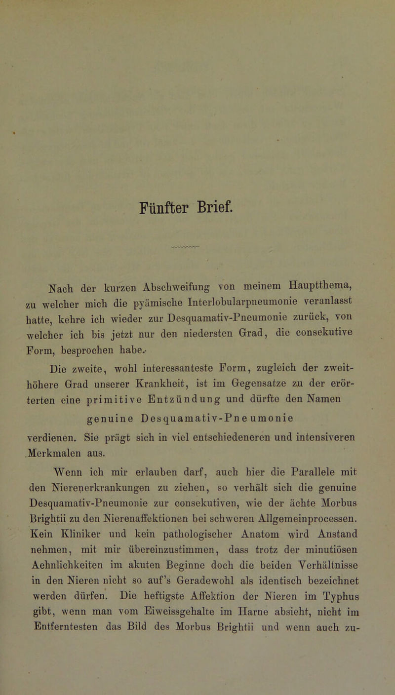Fünfter Brief. Nach der kurzen Abschweifung von meinem Hauptthema, zu welcher mich die pyämische Interlobularpneumonie veranlasst hatte, kehre ich wieder zur Desquamativ-Pneuinonie zurück, von welcher ich bis jetzt nur den niedersten Grad, die consekutive Form, besprochen habe.- Die zweite, wohl interessanteste Form, zugleich der zweit- höhere Grad unserer Krankheit, ist im Gegensätze zu der erör- terten eine primitive Entzündung und dürfte den Namen genuine Desquamativ-Pneumonie verdienen. Sie prägt sich in viel entschiedeneren und intensiveren Merkmalen aus. Wenn ich mir erlauben darf, auch hier die Parallele mit den Nierenerkrankungen zu ziehen, so verhält sich die genuine Desquamativ-Pneumonie zur consekutiven, wie der ächte Morbus Brightii zu den Nierenaffektionen bei schweren Allgemeinprocessen. Kein Kliniker und kein pathologischer Anatom wird Anstand nehmen, mit mir übereinzustimmen, dass trotz der minutiösen Aehnlichkeiten im akuten Beginne doch die beiden Verhältnisse in den Nieren nicht so auf’s Geradewohl als identisch bezeichnet werden dürfen. Die heftigste Affektion der Nieren im Typhus gibt, wenn man vom Eiweissgehalte im Harne absieht, nicht im Entferntesten das Bild des Morbus Brightii und wenn auch zu-