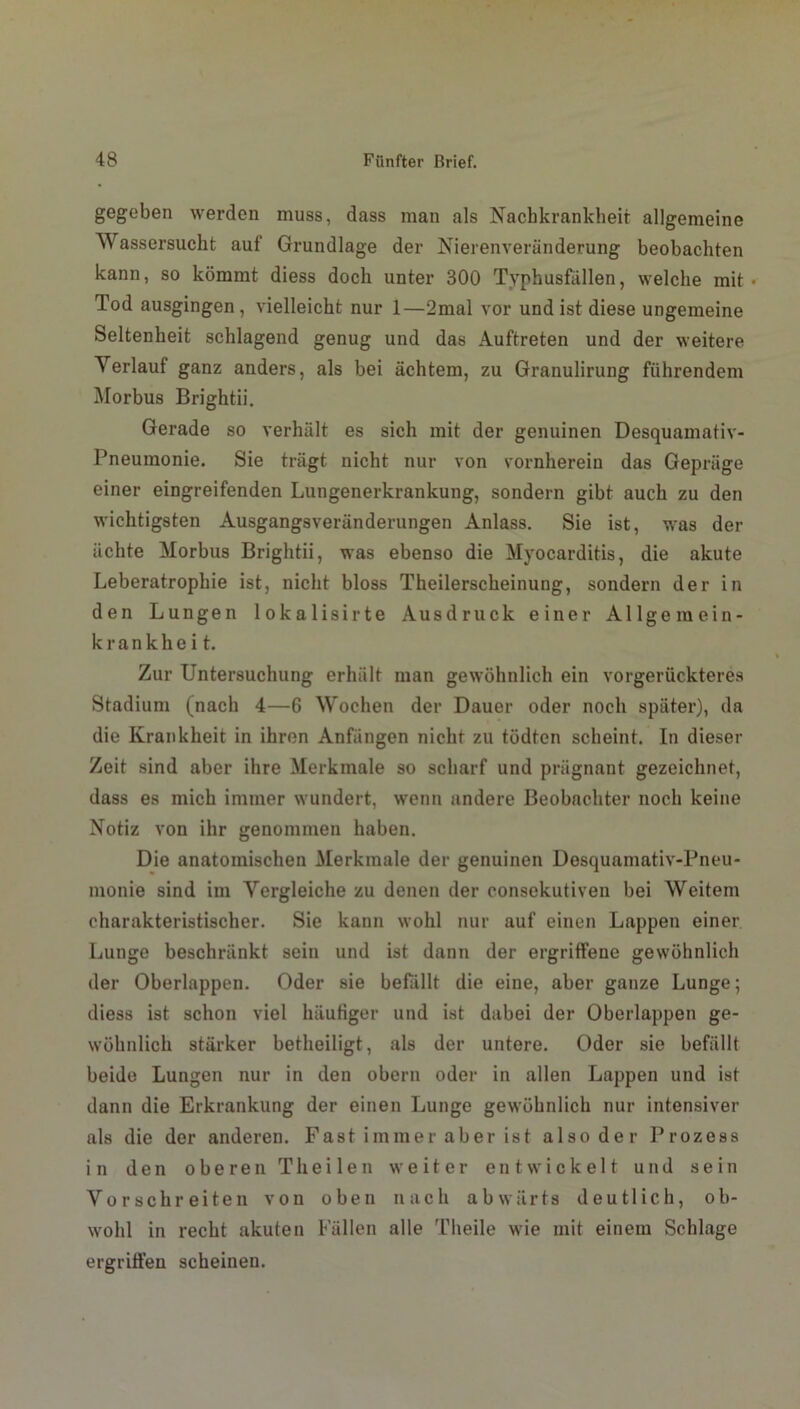 gegeben werden muss, dass man als Nachkrankheit allgemeine Wassersucht auf Grundlage der Nierenveränderung beobachten kann, so kömmt diess doch unter 300 Typhusfällen, welche mit • Tod ausgingen , vielleicht nur 1—2mal vor und ist diese ungemeine Seltenheit schlagend genug und das Auftreten und der weitere Verlauf ganz anders, als bei achtem, zu Granulirung führendem Morbus Brightii. Gerade so verhält es sich mit der genuinen Desquamativ- Pneumonie. Sie trägt nicht nur von vornherein das Gepräge einer eingreifenden Lungenerkrankung, sondern gibt auch zu den wichtigsten Ausgangsveränderungen Anlass. Sie ist, was der ächte Morbus Brightii, was ebenso die Myocarditis, die akute Leberatrophie ist, nicht bloss Theilerscheinung, sondern der in den Lungen lokalisirte Ausdruck einer Allgemein- krankheit. Zur Untersuchung erhält man gewöhnlich ein vorgerückteres Stadium (nach 4—6 Wochen der Dauer oder noch später), da die Krankheit in ihren Anfängen nicht zu tödtcn scheint. In dieser Zeit sind aber ihre Merkmale so scharf und prägnant gezeichnet, dass es mich immer wundert, wenn andere Beobachter noch keine Notiz von ihr genommen haben. Die anatomischen Merkmale der genuinen Desquamativ-Pneu- monie sind im Vergleiche zu denen der consekutiven bei Weitem charakteristischer. Sie kann wohl nur auf einen Lappen einer Lunge beschränkt sein und ist dann der ergriffene gewöhnlich der Oberlappen. Oder sie befällt die eine, aber ganze Lunge; diess ist schon viel häufiger und ist dabei der Oberlappen ge- wöhnlich stärker betheiligt, als der untere. Oder sie befällt beide Lungen nur in den obern oder in allen Lappen und ist dann die Erkrankung der einen Lunge gewöhnlich nur intensiver als die der anderen. Fast immer aber ist also der Prozess in den oberen Th eilen weiter entwickelt und sein Vorschreiten von oben nach abwärts deutlich, ob- wohl in recht akuten Fällen alle Theile wie mit einem Schlage ergriffen scheinen.