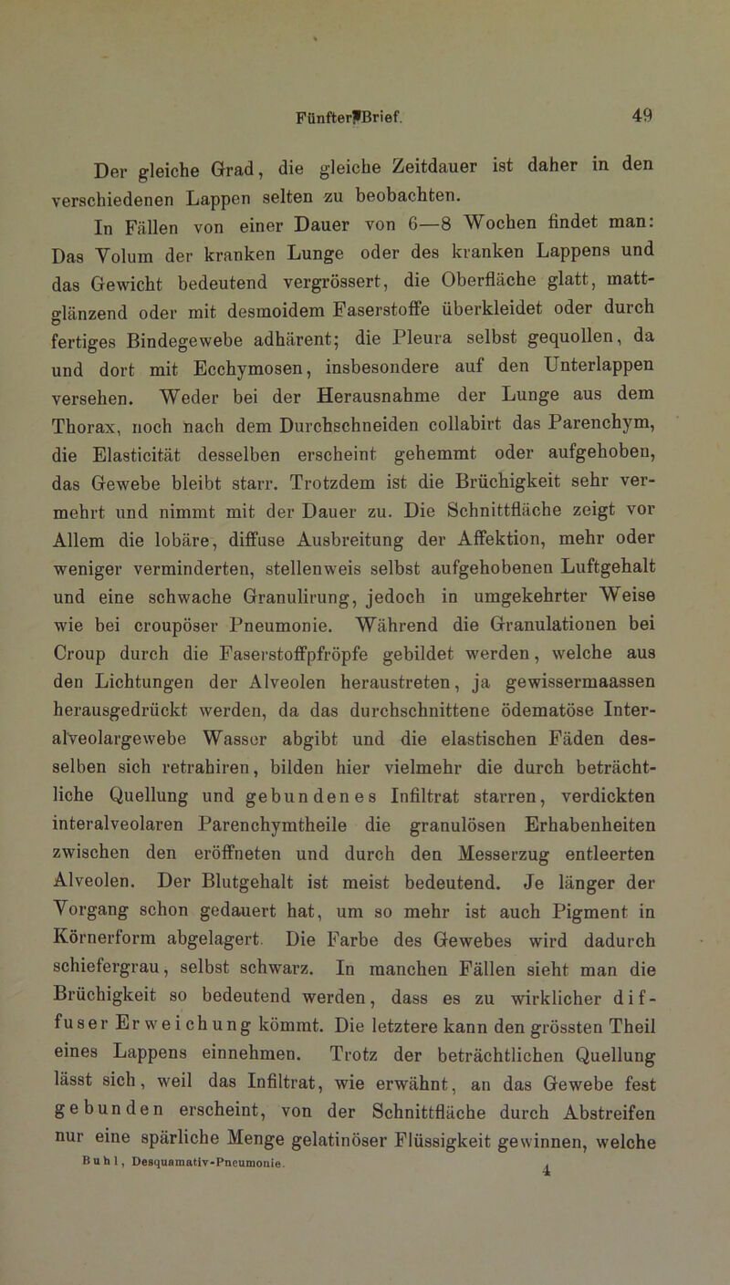 Der gleiche Grad, die gleiche Zeitdauer ist daher in den verschiedenen Lappen selten zu beobachten. In Fällen von einer Dauer von 6—8 Wochen findet man: Das Volum der kranken Lunge oder des kranken Lappens und das Gewicht bedeutend vergrössert, die Oberfläche glatt, matt- glänzend oder mit desmoidem Faserstoffe überkleidet oder durch Ö fertiges Bindegewebe adhärent; die Pleura selbst gequollen, da und dort mit Ecchymosen, insbesondere auf den Unterlappen versehen. Weder bei der Herausnahme der Lunge aus dem Thorax, noch nach dem Durchschneiden collabirt das Parenchym, die Elasticität desselben erscheint gehemmt oder aufgehoben, das Gewebe bleibt starr. Trotzdem ist die Brüchigkeit sehr ver- mehrt und nimmt mit der Dauer zu. Die Schnittfläche zeigt vor Allem die lobäre, diffuse Ausbreitung der Affektion, mehr oder weniger verminderten, stellenweis selbst aufgehobenen Luftgehalt und eine schwache Granulirung, jedoch in umgekehrter Weise wie bei croupöser Pneumonie. Während die Granulationen bei Croup durch die Faserstoffpfröpfe gebildet werden, welche aus den Lichtungen der Alveolen heraustreten, ja gewissermaassen herausgedrückt werden, da das durchschnittene ödematöse Inter- alveolargewebe Wasser abgibt und die elastischen Fäden des- selben sich retrabiren, bilden hier vielmehr die durch beträcht- liche Quellung und gebundenes Infiltrat starren, verdickten interalveolaren Parenchymtheile die granulösen Erhabenheiten zwischen den eröffneten und durch den Messerzug entleerten Alveolen. Der Blutgehalt ist meist bedeutend. Je länger der Vorgang schon gedauert hat, um so mehr ist auch Pigment in Körnerform abgelagert. Die Farbe des Gewebes wird dadurch schiefergrau, selbst schwarz. In manchen Fällen sieht man die Brüchigkeit so bedeutend werden, dass es zu wirklicher dif- fuser Erweichung kömmt. Die letztere kann den grössten Theil eines Lappens einnehmen. Trotz der beträchtlichen Quellung lässt sich, weil das Infiltrat, wie erwähnt, an das Gewebe fest gebunden erscheint, von der Schnittfläche durch Abstreifen nur eine spärliche Menge gelatinöser Flüssigkeit gewinnen, welche Buhl, Desquamativ-Pneumonie. ,