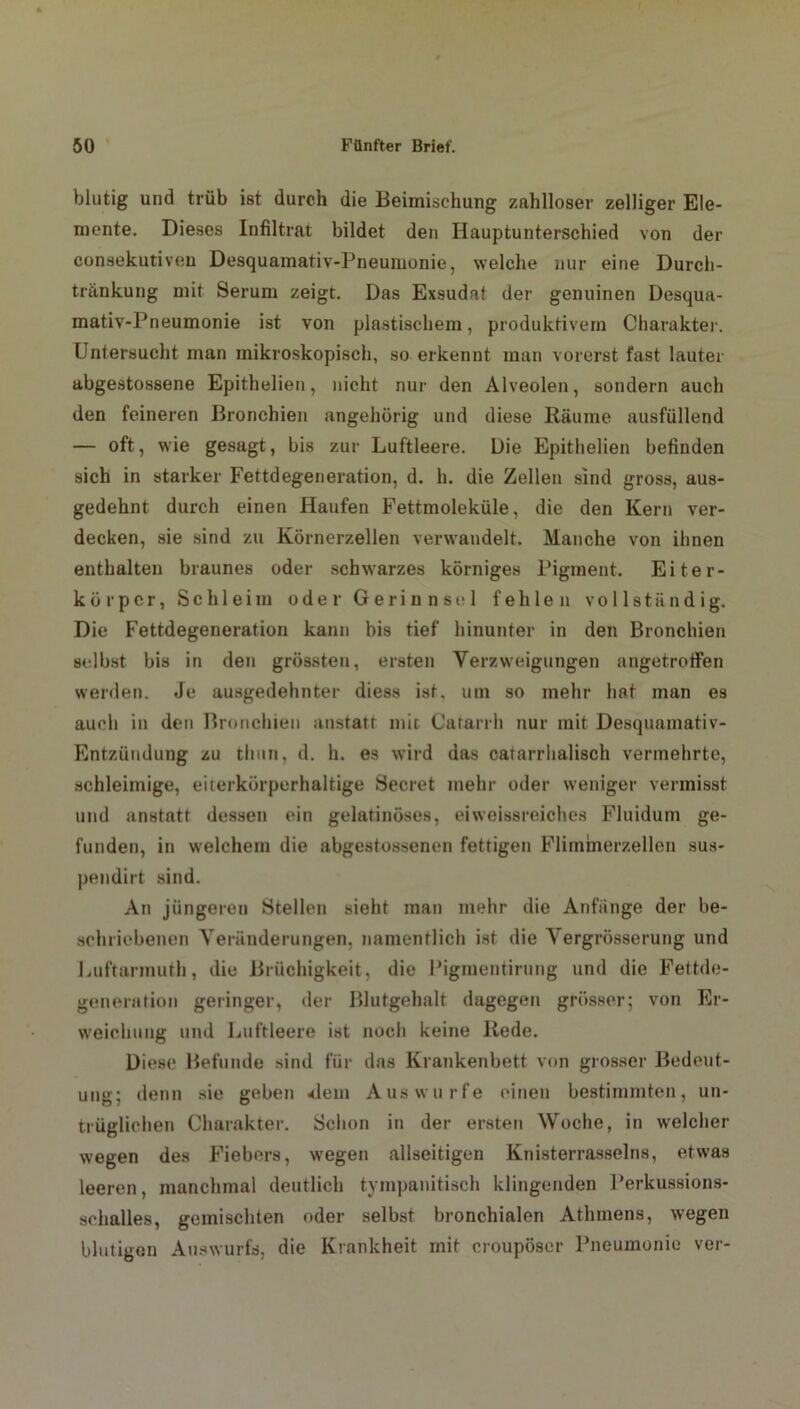 blutig und trüb ist durch die Beimischung zahlloser zelliger Ele- mente. Dieses Infiltrat bildet den Hauptunterschied von der consekutiveu Desquamativ-Pneumonie, welche nur eine Durcli- tränkung mit Serum zeigt. Das Exsudat der genuinen Desqua- mativ-Pneumonie ist von plastischem, produktivem Charakter. Untersucht man mikroskopisch, so erkennt man vorerst fast lauter abgestossene Epithelien, nicht nur den Alveolen, sondern auch den feineren Bronchien angehörig und diese Räume ausfüllend — oft, wie gesagt, bis zur Luftleere. Die Epithelien befinden sich in starker Fettdegeneration, d. h. die Zellen sind gross, aus- gedehnt durch einen Haufen Fettmoleküle, die den Kern ver- decken, sie sind zu Körnerzellen verwandelt. Manche von ihnen enthalten braunes oder schwarzes körniges Pigment. Eiter- körper, Schleim oder Gerinnsel fehlen vollständig. Die Fettdegeneration kann bis tief hinunter in den Bronchien selbst bis in den grössten, ersten Verzweigungen angetroffen werden. Je ausgedehnter diess ist. um so mehr hat man es auch in den Bronchien anstatt mit Cafarrh nur mit Desquamativ- Entzündung zu thun, d. h. es wird das catarrhalisch vermehrte, schleimige, eiterkörperhaltige Secret mehr oder weniger vermisst und anstatt dessen ein gelatinöses, eiweissreiches Fluidum ge- funden, in welchem die abgestossenen fettigen Flimmerzellen sus- pendirt sind. An jüngeren Stellen sieht man mehr die Anfänge der be- schriebenen Veränderungen, namentlich ist die Vergrösserung und Luftarmuth, die Brüchigkeit, die Pigmentirung und die Fettde- generation geringer, der Blutgehalt dagegen grösser; von Er- weichung und Luftleere ist noch keine Rede. Diese Befunde sind für das Krankenbett von grosser Bedeut- ung; denn sie geben <lem Aus würfe einen bestimmten, un- trüglichen Charakter. Schon in der ersten Woche, in welcher wegen des Fiebers, wegen allseitigen Knisterrasselns, etwas leeren, manchmal deutlich tympanitisch klingenden Perkussions- schalles, gemischten oder selbst bronchialen Athmens, wegen blutigen Auswurfs, die Krankheit mit croupöser Pneumonie ver-