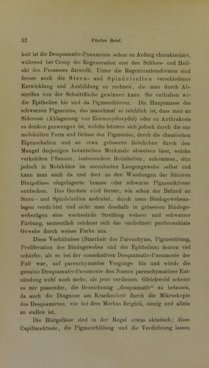 keit ist die Desquamativ-Pneumonie schon zu Anfang charakterisirt, während bei Croup die Regeneration erst den Schluss- und Heil- akt des Prozesses darstellt. Unter die Regenerationsformen sind ferner auch die Stern- und Spindel zellen verschiedener Entwicklnng und Ausbildung zu rechnen, die man durch Ab- streifen von der Schnittfläche gewinnen kann. Sie enthalten wie die Epithelien hie und da Pigmentkörner. Die Hauptmasse des schwarzen Pigmentes, das manchmal so reichlich ist, dass man an Siderosis (Ablagerung von Eisenoxydoxydul) oder an Anthrakosis zu denken gezwungen ist, welche letztere sich jedoch durch die nur molekuläre Form und Grösse des Pigmentes, durch die chemischen Eigenschaften und an etwa grösseren Bröckchen durch den Mangel derjenigen botanischen Merkmale abweisen lässt, welche verkohlten Pflanzen, insbesondere Holztheilen, zukommen, sitzt jedoch in Molekülen im succulenten Lungengewebe selbst und kann man auch da und dort an den Wandungen der feineren Blutgefässe eingelagerte braune oder schwarze Pigmentkörner entdecken. Das Gerüste wird ferner, wie schon der Befund an Stern- und Spindolzellen andeutet, durch neue Bindegewebean- lagen verdichtet und sieht man desshalb in grösseren Eindege- webszügen eine wechselnde Streifung weissei' und schwarzer Färbung, namentlich zeichnet sich das verdichtete peribronchiale Gewebe durch weisse Farbe aus. Diese Verhältnisse (Starrheit des Parenchyms, Pigmentirung, Proliferation des Bindegewebes und der Epithelien) deuten viel schärfer, als es bei der consekutiven Desquamativ-Pneumonie der Fall war, auf parenchymatöse Vorgänge hin und würde die genuine Desquamativ-Pneumonie den Kamen parenchymatöser Ent- zündung wohl noch mehr, als jene verdienen. Gleichwohl scheint es mir passender, die Bezeichnung „desquamativ“ zu belassen, da auch die Diagnose am Krankenbett durch die Mikroskopie des Desquamirten, wie bei dem Morbus Brightii, einzig und allein zu stellen ist. Die Blutgefässe sind in der Regel etwas ektatisch; diese Capillarektasie, die Pigmentbildung und die Verdichtung lassen