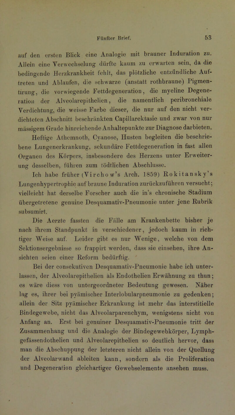 auf den ersten Blick eine Analogie mit brauner Induration zu. Allein eine Verwechselung- dürfte kaum zu erwarten sein, da die bedingende Herzkrankheit fehlt, das plötzliche entzündliche Auf- treten und Ablaufen, die schwarze (anstatt rothbraune) Pigmen- tirung, die vorwiegende Fettdegeneration, die myeline Degene- ration der Alveolarepithelien, die namentlich peribronchiale Verdichtung, die weisse Farbe dieser, die nur auf den nicht ver- dichteten Abschnitt beschränkten Capillarektasie und zwar von nur mässigem Grade hinreichende Anhaltepunkte zur Diagnose darbieten. Heftige Athemnoth, Cyanose, Husten begleiten die beschrie- bene Lungenerkrankung, sekundäre Fettdegeneration in fast allen Organen des Körpers, insbesondere des Herzens unter Erweiter- ung desselben, führen zum tödtlichen Abschlüsse. Ich habe früher (Vircho w’s Arch. 1859) Rokitansky’s Lungenhypertrophie auf braune Induration zurückzuführen versucht; vielleicht hat derselbe Forscher auch die in’s chronische Stadium übergetretene genuine Desquamativ-Pneumonie unter jene Rubrik subsumirt. Die Aerzte fassten die Fälle am Krankenbette bisher je nach ihrem Standpunkt in verschiedener, jedoch kaum in rich- tiger Weise auf. Leider gibt es nur Wenige, welche von dem Sektionsergebnisse so frappirt werden, dass sie einsehen, ihre An- sichten seien einer Reform bedürftig. Bei der consekutiven Desquamativ-Pneumonie habe ich unter- lassen, der Alveolarepithelien als Endothelien Erwähnung zu thun ; es wäre diess von untergeordneter Bedeutung gewesen. Näher lag es, ihrer bei pyämischer Interlobularpneumonie zu gedenken; allein der Sitz pyämischer Erkrankung ist mehr das interstitielle Bindegewebe, nicht das Alveolarparenchym, wenigstens nicht von Anfang an. Erst bei genuiner Desquamativ-Pneumonie tritt der Zusammenhang und die Analogie der Bindegewebkörper, Lymph- gefässendothelien und Alveolarepithelien so deutlich hervor, dass man die Abschuppung der letzteren nicht allein von der Quellung der Alveolarwand ableiten kann, sondern als die Proliferation und Degeneration gleichartiger Gewebselemente ansehen muss.