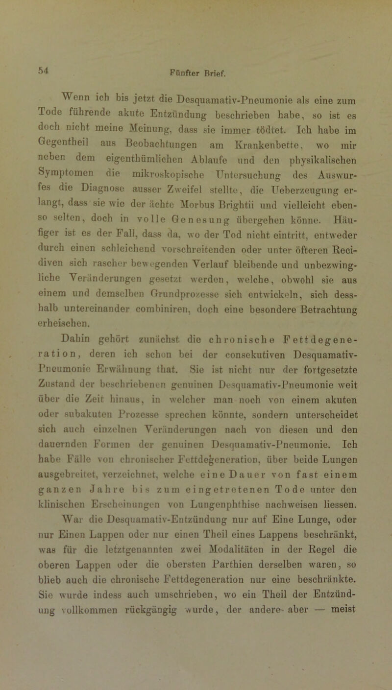 Ö4 Wenn ich bis jetzt die Desquamativ-Pneumonie als eine zum Tode führende akute Entzündung beschrieben habe, so ist es doch nicht meine Meinung, dass sie immer tödtet. Ich habe im Gegentheil aus Beobachtungen am Krankenbette, wo mir neben dem eigenthümlichen Ablaufe und den physikalischen Symptomen die mikroskopische Untersuchung des Auswur- fes die Diagnose ausser Zweifel stellte, die TTeberzeugung er- langt, dass sie wie der ächte Morbus Brightii und vielleicht eben- so selten, doch in volle Genesung übergehen könne. Häu- figer ist es der Fall, dass da, wo der Tod nicht eintritt, entweder durch einen schleichend vorschreitenden oder unter öfteren Reci- diven sich rascher bev egenden Verlauf bleibende und unbezwing- liche Veränderungen gesetzt werden, welche, obwohl sie aus einem und demselben Grundprozesse sich entwickeln, sich dess- halb untereinander combiniren. doch eine besondere Betrachtung erheischen. Dahin gehört zunächst die chronische Fettdegene- ration, deren ich schon bei der consckutiven Desquamativ- Pneumonie Erwähnung that. Sie ist nicht nur der fortgesetzte Zustand der beschriebenen genuinen Desquamativ-Pneumonie weit über die Zeit hinaus, in welcher man noch von einem akuten oder subakuten Prozesse sprechen könnte, sondern unterscheidet sich auch einzelnen Veränderungen nach von diesen und den dauernden Formen der genuinen Desquamativ-Pneumonie. Ich habe Fälle von chronischer Fettdegeneration, über beide Lungen ausgebreitet, verzeichnet, welche eine Dauer von fast einem ganzen Jahre bis zum eingetretenen Tode unter den klinischen Erscheinungen von Lungenphthise nachweisen Hessen. War die Desquamativ-Entzündung nur auf Eine Lunge, oder nur Einen Lappen oder nur einen Theil eines Lappens beschränkt, was für die letztgenannten zwei Modalitäten in der Regel die oberen Lappen oder die obersten Parthien derselben waren, so blieb auch die chronische Fettdegeneration nur eine beschränkte. Sie wurde indess auch umschrieben, wo ein Theil der Entzünd- ung vollkommen rückgängig wurde, der andere aber — meist