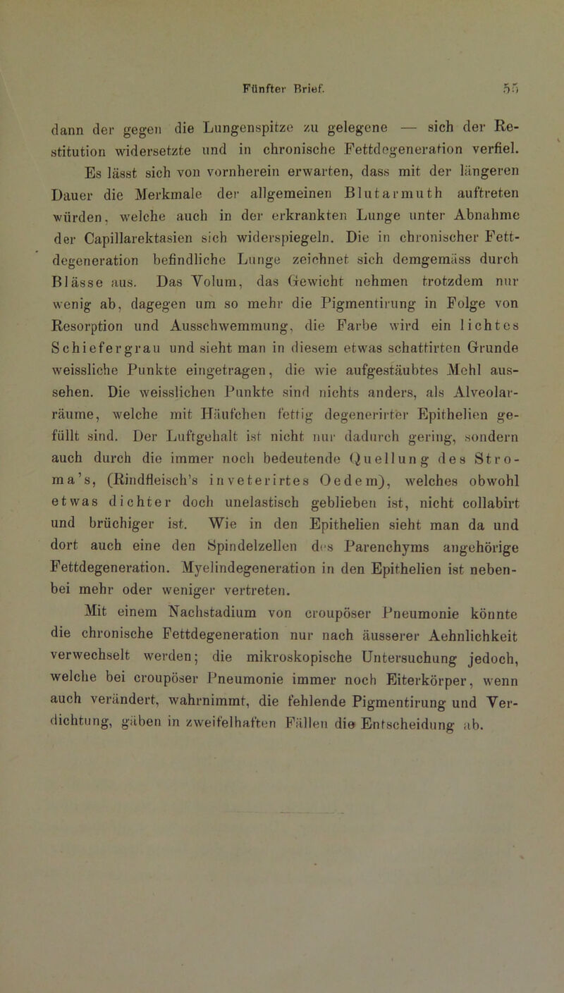 «r- •*' dann der gegen die Lungenspitze zu gelegene — sich der Re- stitution widersetzte und in chronische Fettdegeneration verfiel. Es lässt sich von vornherein erwarten, dass mit der längeren Dauer die Merkmale der allgemeinen Blutarmuth auftreten würden, welche auch in der erkrankten Lunge unter Abnahme der Capillarektasien sich widerspiegeln. Die in chronischer Fett- degeneration befindliche Lunge zeichnet sich demgemäss durch Blässe aus. Das Volum, das Gewicht nehmen trotzdem nur wenig ab, dagegen um so mehr die Pigmentirung in Folge von Resorption und Ausschwemmung, die Farbe wird ein lichtes Schiefergrau und sieht man in diesem etwas schattirten Grunde weissliche Punkte eingetragen, die wie aufgestäubtes Mehl aus- sehen. Die weisslichen Punkte sind nichts anders, als Alveolar- räume, welche mit Häufchen fettig degenerirter Epithelien ge- füllt sind. Der Lufrgehalt ist nicht nur dadurch gering, sondern auch durch die immer noch bedeutende Quellung des Stro- ma’s, (Rindfleisch’s inveterirtes Oe dem), welches obwohl etwas dichter doch unelastisch geblieben ist, nicht collabirt und brüchiger ist. Wie in den Epithelien sieht man da und dort auch eine den Spindelzellen des Parenchyms ungehörige Fettdegeneration. Myelindegeneration in den Epithelien ist neben- bei mehr oder weniger vertreten. Mit einem Rachstadium von croupöser Pneumonie könnte die chronische Fettdegeneration nur nach äusserer Aehnlichkeit verwechselt werden; die mikroskopische Untersuchung jedoch, welche bei croupöser Pneumonie immer noch Eiterkörper, wenn auch verändert, wahrnimmt, die fehlende Pigmentirung und Ver- dichtung, gäben in zweifelhaften Fällen die Entscheidung ab.