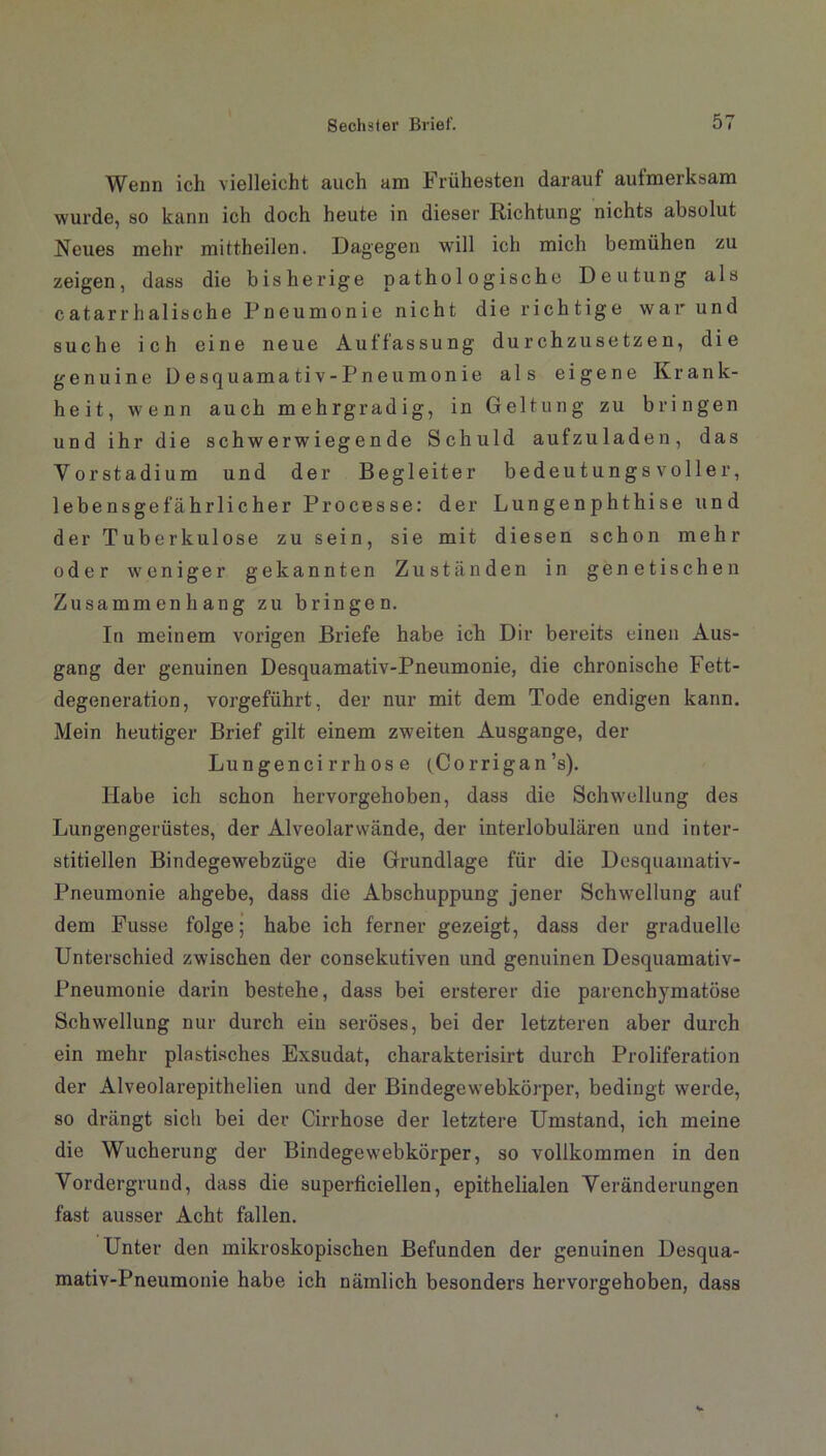 Wenn ich vielleicht auch am Frühesten darauf aufmerksam wurde, so kann ich doch heute in dieser Richtung nichts absolut Neues mehr mittheilen. Dagegen will ich mich bemühen zu zeigen, dass die bisherige pathologische Deutung als catarrhalische Pneumonie nicht die richtige war und suche ich eine neue Auffassung durchzusetzen, die genuine Üesquamativ-Pneumonie als eigene Krank- heit, wenn auch mehrgradig, in Geltung zu bringen und ihr die schwerwiegende Schuld aufzuladen, das Vor Stadium und der Begleiter bedeutungsvoller, lebensgefährlicher Processe: der Lungenphthise und der Tuberkulose zu sein, sie mit diesen schon mehr oder weniger gekannten Zuständen in genetischen Zusammenhang zu bringen. In meinem vorigen Briefe habe ich Dir bereits einen Aus- gang der genuinen Desquamativ-Pneumonie, die chronische Fett- degeneration, vorgeführt, der nur mit dem Tode endigen kann. Mein heutiger Brief gilt einem zweiten Ausgange, der Lungenci rrh os e (Corrigan’s). Habe ich schon hervorgehoben, dass die Schwellung des Lungengerüstes, der Alveolarwände, der interlobulären und inter- stitiellen Bindegewebzüge die Grundlage für die Desquamativ- Pneumonie ahgebe, dass die Abschuppung jener Schwellung auf dem Fusse folge; habe ich ferner gezeigt, dass der graduelle Unterschied zwischen der consekutiven und genuinen Desquamativ- Pneumonie darin bestehe, dass bei ersterer die parenchymatöse Schwellung nur durch ein seröses, bei der letzteren aber durch ein mehr plastisches Exsudat, charakterisirt durch Proliferation der Alveolarepithelien und der Bindegewebkörper, bedingt wrerde, so drängt sich bei der Cirrhose der letztere Umstand, ich meine die Wucherung der Bindegewebkörper, so vollkommen in den Vordergrund, dass die superficiellen, epithelialen Veränderungen fast ausser Acht fällen. Unter den mikroskopischen Befunden der genuinen Desqua- mativ-Pneumonie habe ich nämlich besonders hervorgehoben, dass