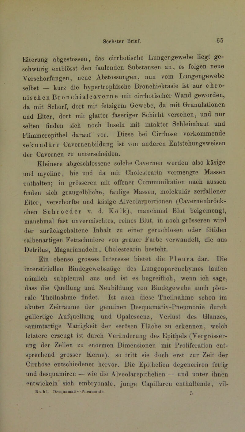 Eiterung abgeatossen, das cirrhotische Lungengewebe liegt ge- schwürig entblösst den faulenden Substanzen an, es folgen neue Verschorfungen, neue Abstossungen, nun vom Lungengewebe selbst kurz die hypertrophische Bronchiektasie ist zur chro- nischen Bronchialcaverne mit cirrhotischer Wand geworden, da mit Schorf, dort mit fetzigem Gewebe, da mit Granulationen und Eiter, dort mit glatter faseriger Schicht versehen, und nur selten finden sich noch Inseln mit intakter Schleimhaut und Flimmerepithel darauf vor. Diese bei Cirrhose vorkommende sekundäre Cavernenbildung ist von anderen Entstehungsweisen der Cavernen zu unterscheiden. Kleinere abgeschlossene solche Cavernen werden also käsige und myeline, hie und da mit Cholestearin vermengte Massen enthalten; in grösseren mit offener Communikation nach aussen finden sich graugelbliche, faulige Massen, molekular zerfallener Eiter, verschorfte und käsige Alveolarportionen (Cavernenbröck- chen Schroeder v. d. Kolk), manchmal Blut beigemengt, manchmal fast unvermischtes, reines Blut, in noch grösseren wird der zurückgehaltene Inhalt zu einer geruchlosen oder fötiden salbenartigen Fettschmiere von grauer Farbe verwandelt, die aus Detritus, Magarinnadeln, Cholestearin besteht. Ein ebenso grosses Interesse bietet die Pleura dar. Die interstitiellen Bindegewebszüge des Lungenparenchymes laufen nämlich subpleural aus und ist es begreiflich, wenn ich sage, dass die Quellung und Neubildung von Bindegewebe auch pleu- rale Theilnabme findet. Ist auch diese Theilnahme schon im akuten Zeiträume der genuinen Desquamativ-Pneumonie durch gallertige Aufquellung und Opalescenz, Verlust des Glanzes, sammtartige Mattigkeit der serösen Fläche zu erkennen, welch letztere erzeugt ist durch Veränderung des Epithels (Vergrösser- ung der Zellen zu enormen Dimensionen mit Proliferation ent- sprechend grosser Kerne), so tritt sie doch erst zur Zeit der Cirrhose entschiedener hervor. Die Epithelien degeneriren fettig und desquamiren — wie die Alveolarepithelien — und unter ihnen entwickeln sich embryonale, junge Capillaren enthaltende, vil- Buhl, Desquamativ-Pneumonie.