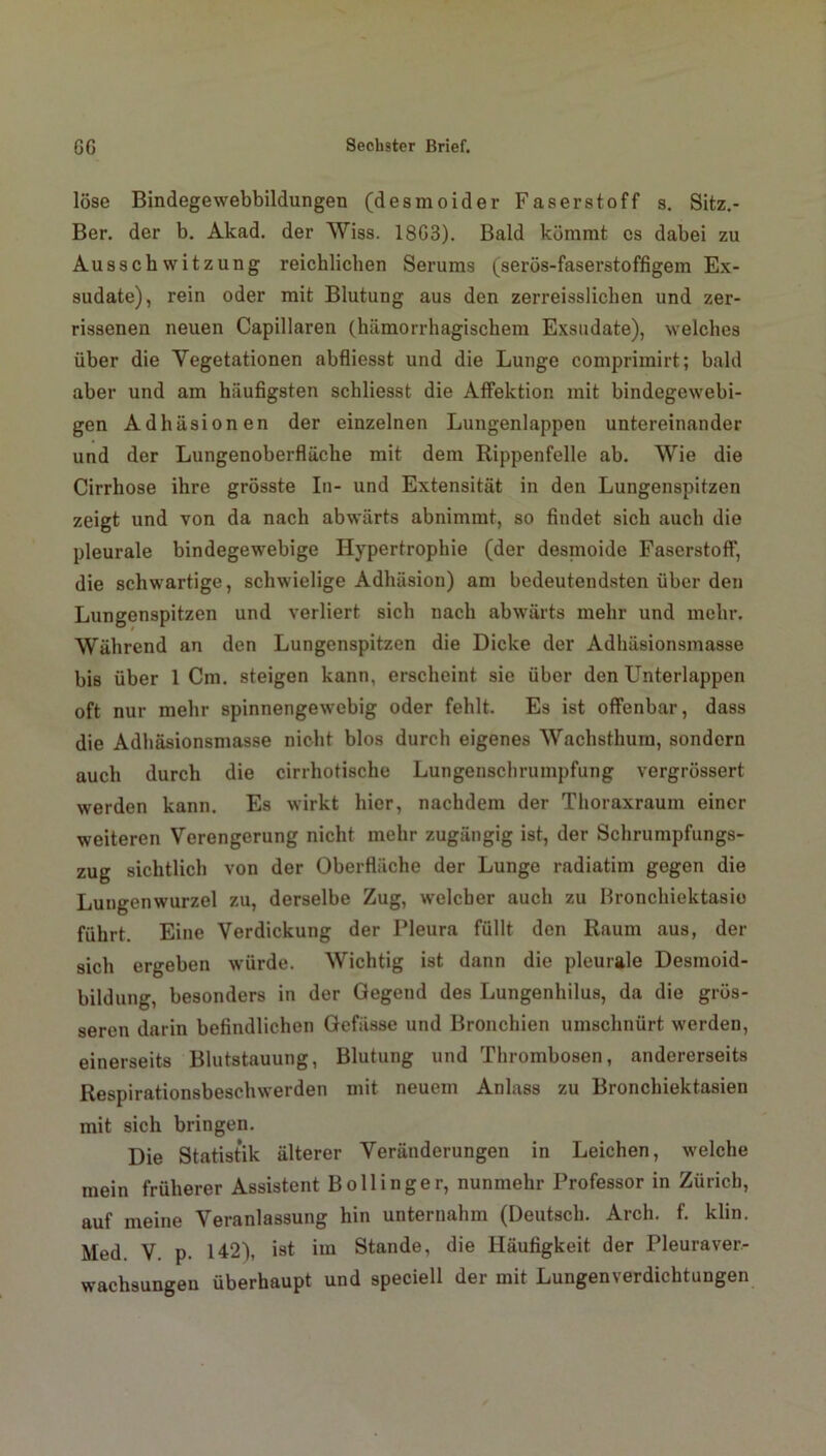 löse Bindegewebbildungen (desmoider Faserstoff s. Sitz.- Ber. der b. Akad. der Wiss. 18G3). Bald kömmt es dabei zu Ausschwitzung reichlichen Serums (serös-faserstoffigem Ex- sudate), rein oder mit Blutung aus den zerreisslichen und zer- rissenen neuen Capillaren (hämorrhagischem Exsudate), welches über die Vegetationen abfliesst und die Lunge comprimirt; bald aber und am häufigsten schliesst die Affektion mit bindegewebi- gen Adhäsionen der einzelnen Lungenlappen untereinander und der Lungenoberfläche mit dem Rippenfelle ab. Wie die Cirrhose ihre grösste In- und Extensität in den Lungenspitzen zeigt und von da nach abwärts abnimmt, so findet sich auch die pleurale bindegewebige Hypertrophie (der desmoide Faserstoff, die schwartige, schwielige Adhäsion) am bedeutendsten über den Lungenspitzen und verliert sich nach abwärts mehr und mehr. Während an den Lungenspitzen die Dicke der Adhäsionsmasse bis über 1 Cm. steigen kann, erscheint sie über den Unterlappen oft nur mehr spinnengewebig oder fehlt. Es ist offenbar, dass die Adhäsionsmasse nicht blos durch eigenes Wachsthum, sondern auch durch die cirrhotische Lungenschrumpfung vergrössert werden kann. Es wirkt hier, nachdem der Thoraxraum einer weiteren Verengerung nicht mehr zugängig ist, der Schrumpfungs- zug sichtlich von der Oberfläche der Lunge radiatim gegen die Lungenwurzel zu, derselbe Zug, welcher auch zu Bronchiektasie führt. Eine Verdickung der Pleura füllt den Raum aus, der sich ergeben würde. Wichtig ist dann die pleurale Desmoid- bildung, besonders in der Gegend des Lungenhilus, da die grös- seren darin befindlichen Gefässe und Bronchien umschnürt werden, einerseits Blutstauung, Blutung und Thrombosen, andererseits Respirationsbeschwerden mit neuem Anlass zu Bronchiektasien mit sich bringen. Die Statistik älterer Veränderungen in Leichen, welche mein früherer Assistent Bollinger, nunmehr Professor in Zürich, auf meine Veranlassung hin unternahm (Deutsch. Arch. f. klin. Med. V. p. 142), ist im Stande, die Häufigkeit der Pleuraver- wachsungen überhaupt und speciell der mit Lungenverdichtungen