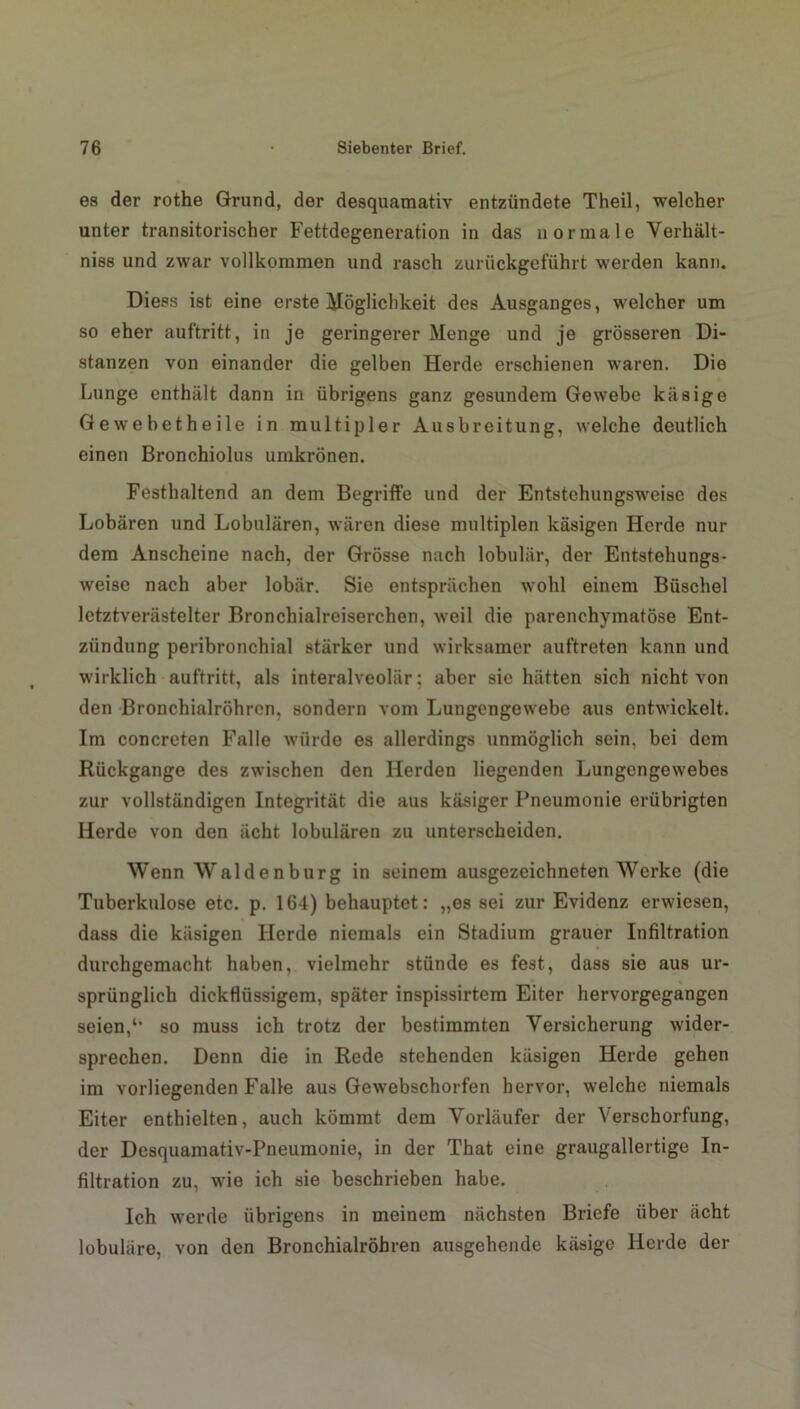es der rothe Grund, der desquamativ entzündete Theil, welcher unter transitorischer Fettdegeneration in das normale Verhält- niss und zwar vollkommen und rasch zurückgeführt werden kann. Diess ist eine erste Möglichkeit des Ausganges, welcher um so eher auftritt, in je geringerer Menge und je grösseren Di- stanzen von einander die gelben Herde erschienen waren. Die Lunge enthält dann in übrigens ganz gesundem Gewebe käsige Gewebetheile in multipler Ausbreitung, welche deutlich einen Bronchiolus urnkrönen. Festhaltend an dem Begriffe und der Entstehungsweise des Lobären und Lobulären, wären diese multiplen käsigen Herde nur dem Anscheine nach, der Grösse nach lobulär, der Entstehungs- weise nach aber lobär. Sie entsprächen wohl einem Büschel letztverästelter Bronchialreiserchen, weil die parenchymatöse Ent- zündung peribronchial stärker und wirksamer auftreten kann und wirklich auftritt, als interalveolär; aber sie hätten sich nicht von den Bronchialröhren, sondern vom Lungengewebe aus entwickelt. Im concreten Falle würde es allerdings unmöglich sein, bei dem Rückgänge des zwischen den Herden liegenden Lungengewebes zur vollständigen Integrität die aus käsiger Pneumonie erübrigten Herde von den ächt lobulären zu unterscheiden. Wenn Waldenburg in seinem ausgezeichneten Werke (die Tuberkulose etc. p. 164) behauptet: „es sei zur Evidenz erwiesen, dass die käsigen Herde niemals ein Stadium grauer Infiltration durchgemacht haben, vielmehr stünde es fest, dass sie aus ur- sprünglich dickflüssigem, später inspissirtem Eiter hervorgegangen seien,so muss ich trotz der bestimmten Versicherung wider- sprechen. Denn die in Rede stehenden käsigen Herde gehen im vorliegenden Falle aus Gewebschorfen hervor, welche niemals Eiter enthielten, auch kömmt dem Vorläufer der Verschorfung, der Desquamativ-Pneumonie, in der That eine graugallertige In- filtration zu, wie ich sie beschrieben habe. Ich werde übrigens in meinem nächsten Briefe über ächt lobuläre, von den Bronchialröhren ausgehende käsige Herde der