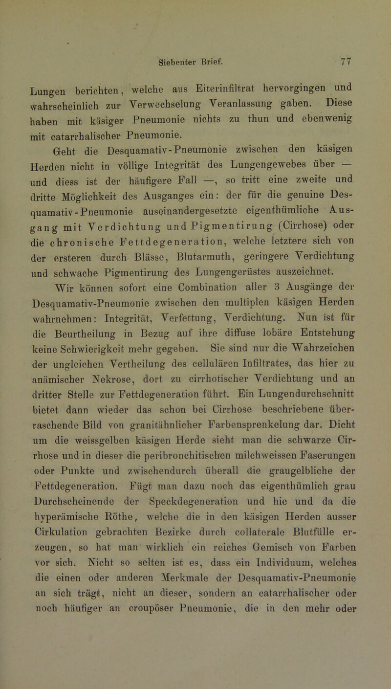 Lungen berichten, welche aus Eiterinfiltrat hervorgingen und wahrscheinlich zur Verwechselung Veranlassung gaben. Diese haben mit käsiger Pneumonie nichts zu thun und ebenwenig mit catarrhalischer Pneumonie. Geht die Desquamativ-Pneumonie zwischen den käsigen Herden nicht in völlige Integrität des Lungengewebes über — und diess ist der häufigere Fall —, so tritt eine zweite und dritte Möglichkeit des Ausganges ein: der für die genuine Des- quamativ-Pneumonie auseinandergesetzte eigenthümliche Aus- gang mit Verdichtung und Pigmentirung (Cirrhose) oder die chronische Fettdegeneration, welche letztere sich von der ersteren durch Blässe, Blutarmuth, geringere Verdichtung und schwache Pigmentirung des Lungengerüstes auszeichnet. Wir können sofort eine Combination aller 3 Ausgänge der Desquamativ-Pneumonie zwischen den multiplen käsigen Herden wahrnehmen: Integrität, Verfettung, Verdichtung. Nun ist für die Beurtheilung in Bezug auf ihre diffuse lobäre Entstehung keine Schwierigkeit mehr gegeben. Sie sind nur die Wahrzeichen der ungleichen Vertheilung des cellulären Infiltrates, das hier zu anämischer Nekrose, dort zu cirrhotiscker Verdichtung und an dritter Stelle zur Fettdegeneration führt. Ein Lungendurchschnitt bietet dann wieder das schon bei Cirrhose beschriebene über- raschende Bild von granitähnlicher Farbensprenkelung dar. Dicht um die weissgelben käsigen Herde sieht man die schwarze Cir- rhose und in dieser die peribronchitischen milchweissen Faserungen oder Punkte und zwischendurch überall die graugelbliche der Fettdegeneration. Fügt man dazu noch das eigenthümlich grau Durchscheinende der Speckdegeneration und hie und da die hyperämische Röthe, welche die in den käsigen Herden ausser Cirkulation gebrachten Bezirke durch collaterale Blutfülle er- zeugen, so hat man wirklich ein reiches Gemisch von Farben vor sich. Nicht so selten ist es, dass ein Individuum, welches die einen oder anderen Merkmale der Desquamativ-Pneumonie an sich trägt, nicht an dieser, sondern an catarrhalischer oder noch häufiger an croupöser Pneumonie, die in den mehr oder