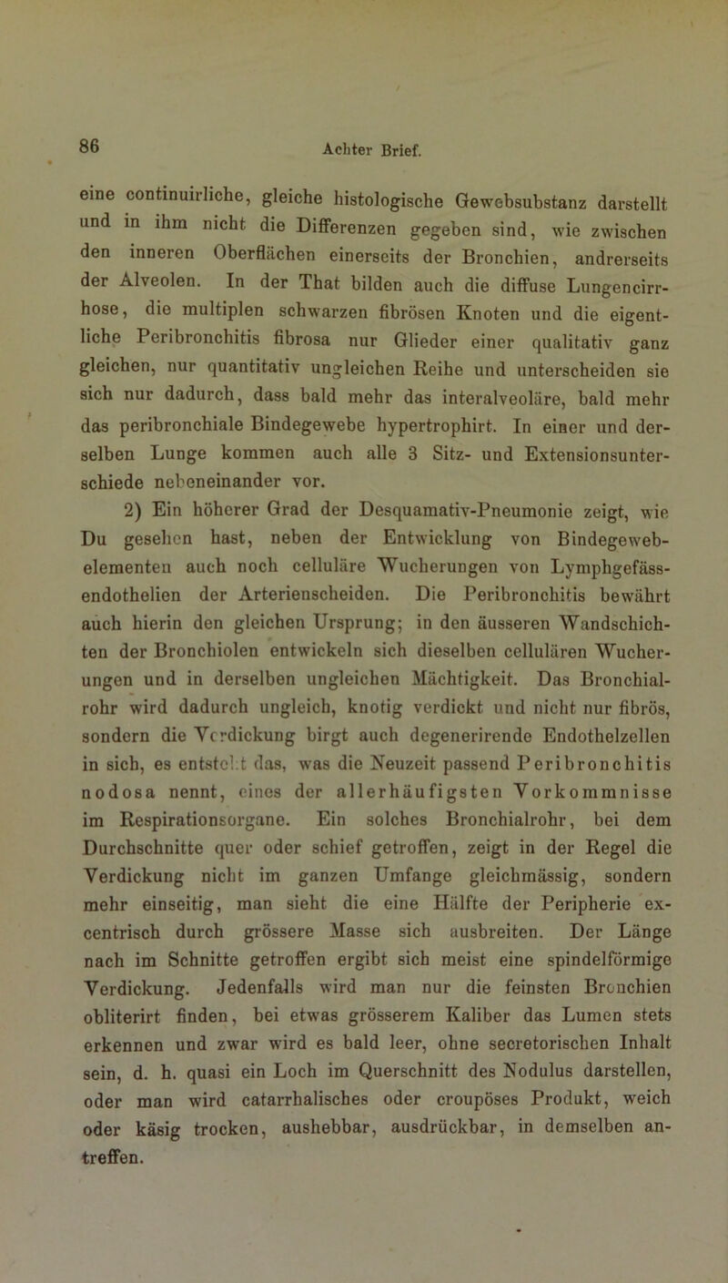 eine continuirliche, gleiche histologische Gewebsubstanz darstellt und in ihm nicht die Differenzen gegeben sind, wie zwischen den inneren Oberflächen einerseits der Bronchien, andrerseits der Alveolen. In der That bilden auch die diffuse Lungencirr- hose, die multiplen schwarzen fibrösen Knoten und die eigent- liche Peribronchitis fibrosa nur Glieder einer qualitativ ganz gleichen, nur quantitativ ungleichen Reihe und unterscheiden sie sich nur dadurch, dass bald mehr das interalveoläre, bald mehr das peribronchiale Bindegewebe hypertrophirt. In einer und der- selben Lunge kommen auch alle 3 Sitz- und Extensionsunter- schiede nebeneinander vor. 2) Ein höherer Grad der Desquamativ-Pneumonie zeigt, wie Du gesehen hast, neben der Entwicklung von Bindegeweb- elementen auch noch cellulare Wucherungen von Lymphgefäss- endothelien der Arterienscheiden. Die Peribronchitis bewährt auch hierin den gleichen Ursprung; in den äusseren Wandschich- ten der Bronchiolen entwickeln sich dieselben cellularen Wucher- ungen und in derselben ungleichen Mächtigkeit. Das Bronchial- rohr wird dadurch ungleich, knotig verdickt und nicht nur fibrös, sondern die Ycrdickung birgt auch degenerirende Endothelzellen in sich, es entsteht das, was die Neuzeit passend Peribronchitis nodosa nennt, eines der allerhäufigsten Vorkommnisse im Respirationsorgane. Ein solches Bronchialrohr, bei dem Durchschnitte quer oder schief getroffen, zeigt in der Regel die Verdickung nicht im ganzen Umfange gleichmässig, sondern mehr einseitig, man sieht die eine Hälfte der Peripherie ex- centrisch durch grössere Masse sich ausbreiten. Der Länge nach im Schnitte getroffen ergibt sich meist eine spindelförmige Verdickung. Jedenfalls wird man nur die feinsten Bronchien obliterirt finden, bei etwas grösserem Kaliber das Lumen stets erkennen und zwar wird es bald leer, ohne secretorischen Inhalt sein, d. h. quasi ein Loch im Querschnitt des Nodulus darstellen, oder man wird catarrhalisches oder croupöses Produkt, weich oder käsig trocken, aushebbar, ausdrückbar, in demselben an- treffen.