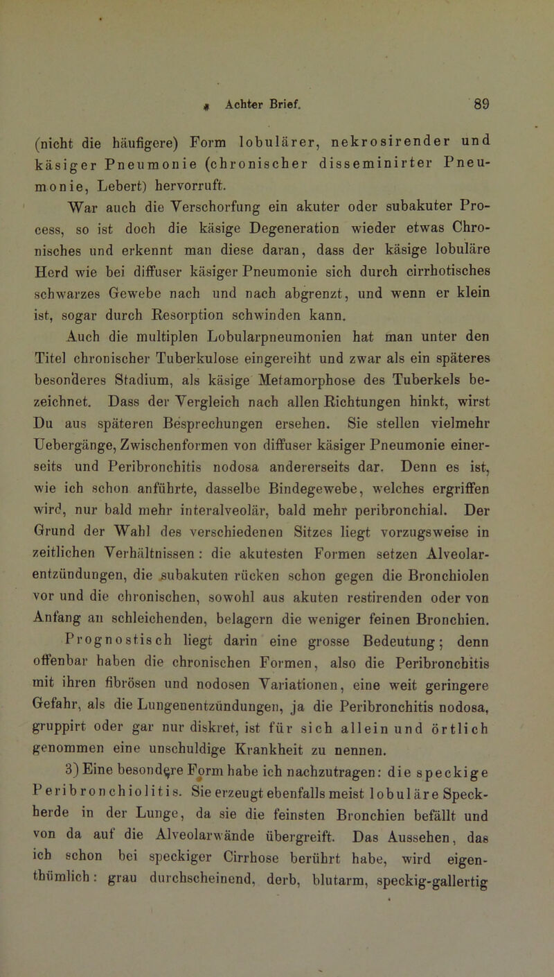 * (nicht die häufigere) Form lobulärer, nekrosirender und käsiger Pneumonie (chronischer disseminirter Pneu- monie, Lebert) hervorruft. War auch die Verschorfung ein akuter oder subakuter Pro- cess, so ist doch die käsige Degeneration wieder etwas Chro- nisches und erkennt man diese daran, dass der käsige lobuläre Herd wie bei diffuser käsiger Pneumonie sich durch cirrhotisches schwarzes Gewebe nach und nach abgrenzt, und wenn er klein ist, sogar durch Resorption schwinden kann. Auch die multiplen Lobularpneumonien hat man unter den Titel chronischer Tuberkulose eingereiht und zwar als ein späteres besonderes Stadium, als käsige Metamorphose des Tuberkels be- zeichnet. Dass der Vergleich nach allen Richtungen hinkt, wirst Du aus späteren Besprechungen ersehen. Sie stellen vielmehr Uebergänge, Zwischenformen von diffuser käsiger Pneumonie einer- seits und Peribronchitis nodosa andererseits dar. Denn es ist, wie ich schon anführte, dasselbe Bindegewebe, welches ergriffen wird, nur bald mehr interalveolär, bald mehr peribronchial. Der Grund der Wahl des verschiedenen Sitzes liegt vorzugsweise in zeitlichen Verhältnissen : die akutesten Formen setzen Alveolar- entzündungen, die subakuten rücken schon gegen die Bronchiolen vor und die chronischen, sowohl aus akuten restirenden oder von Anfang an schleichenden, belagern die weniger feinen Bronchien. Prognostisch liegt darin eine grosse Bedeutung; denn offenbar haben die chronischen Formen, also die Peribronchitis mit ihren fibrösen und nodosen Variationen, eine weit geringere Gefahr, als die Lungenentzündungen, ja die Peribronchitis nodosa, gruppirt oder gar nur diskret, ist für sich allein und örtlich genommen eine unschuldige Krankheit zu nennen. 3) Eine besondere Form habe ich nachzutragen: die speckige Peribronchiolitis. Sie erzeugt ebenfalls meist lobuläre Speck- herde in der Lunge, da sie die feinsten Bronchien befällt und von da aut die Alveolarwände übergreift. Das Aussehen, das ich schon bei speckiger Cirrhose berührt habe, wird eigen- thümlich: grau durchscheinend, derb, blutarm, speckig-gallertig