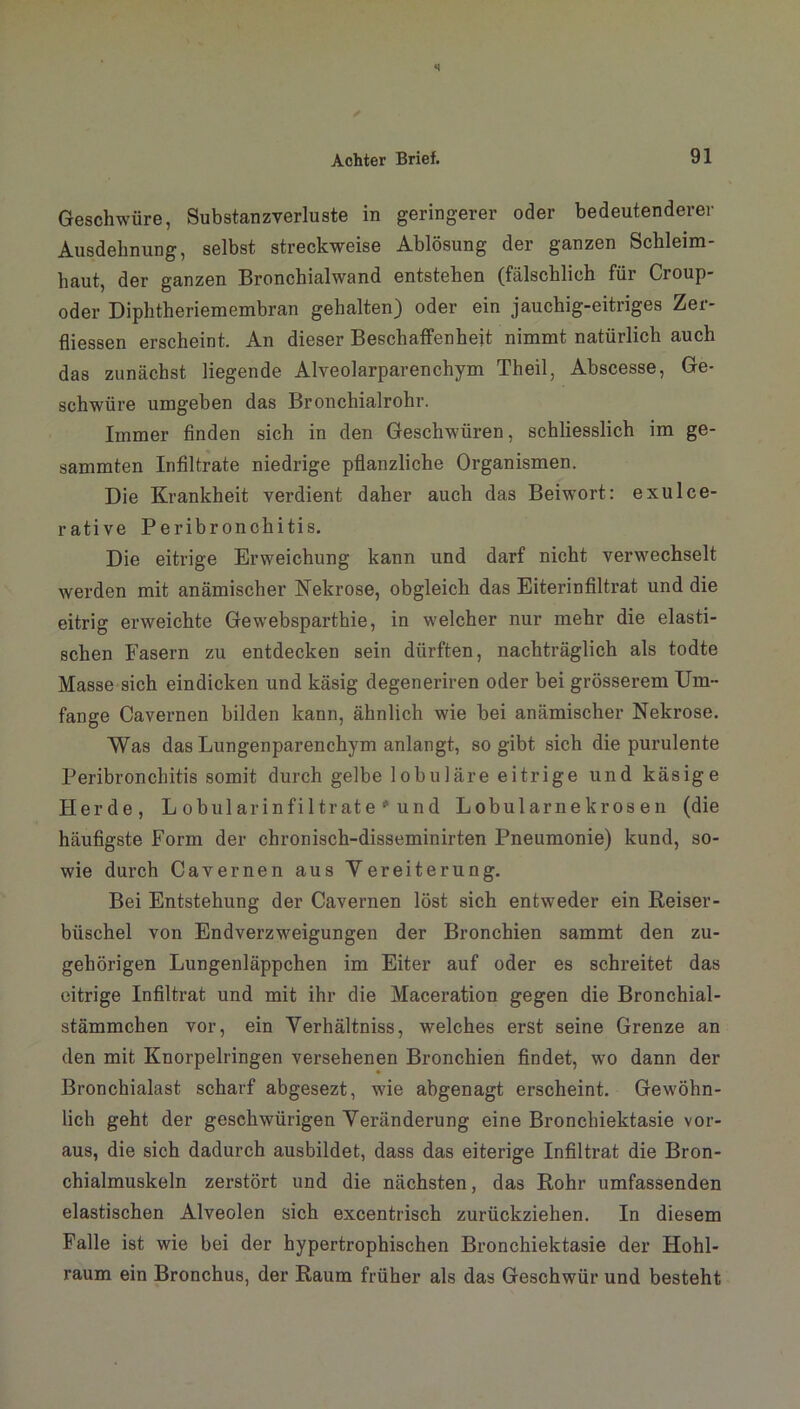 Geschwüre, Substanzverluste in geringerer oder bedeutenderer Ausdehnung, selbst streckweise Ablösung der ganzen Schleim- haut, der ganzen Bronchialwand entstehen (fälschlich für Croup- oder Diphtheriemembran gehalten) oder ein jauchig-eitriges Zer- fliessen erscheint. An dieser Beschaffenheit nimmt natürlich auch das zunächst liegende Alveolarparenchym Theil, Abscesse, Ge- schwüre umgeben das Bronchialrohr. Immer finden sich in den Geschwüren, schliesslich im ge- sammten Infiltrate niedrige pflanzliche Organismen. Die Krankheit verdient daher auch das Beiwort: exulce- rative Peribronchitis. Die eitrige Erweichung kann und darf nicht verwechselt werden mit anämischer Nekrose, obgleich das Eiterinfiltrat und die eitrig erweichte Gewebsparthie, in welcher nur mehr die elasti- schen Fasern zu entdecken sein dürften, nachträglich als todte Masse sich eindicken und käsig degeneriren oder bei grösserem Um- fange Cavernen bilden kann, ähnlich wie bei anämischer Nekrose. Was das Lungenparenchym anlangt, so gibt sich die purulente Peribronchitis somit durch gelbe lobuläre eitrige und käsige Herde, Lobularinfiltrate * und Lobularnekrosen (die häufigste Form der chronisch-disseminirten Pneumonie) kund, so- wie durch Cavernen aus Yereiterung. Bei Entstehung der Cavernen löst sich entweder ein Reiser- büschel von Endverzweigungen der Bronchien sammt den zu- gehörigen Lungenläppchen im Eiter auf oder es schreitet das eitrige Infiltrat und mit ihr die Maceration gegen die Bronchial- stämmchen vor, ein Yerhältniss, welches erst seine Grenze an den mit Knorpelfingen versehenen Bronchien findet, wo dann der Bronchialast scharf abgesezt, wie abgenagt erscheint. Gewöhn- lich geht der geschwürigen Veränderung eine Bronchiektasie vor- aus, die sich dadurch ausbildet, dass das eiterige Infiltrat die Bron- chialmuskeln zerstört und die nächsten, das Rohr umfassenden elastischen Alveolen sich excentrisch zurückziehen. In diesem Falle ist wie bei der hypertrophischen Bronchiektasie der Hohl- raum ein Bronchus, der Raum früher als das Geschwür und besteht