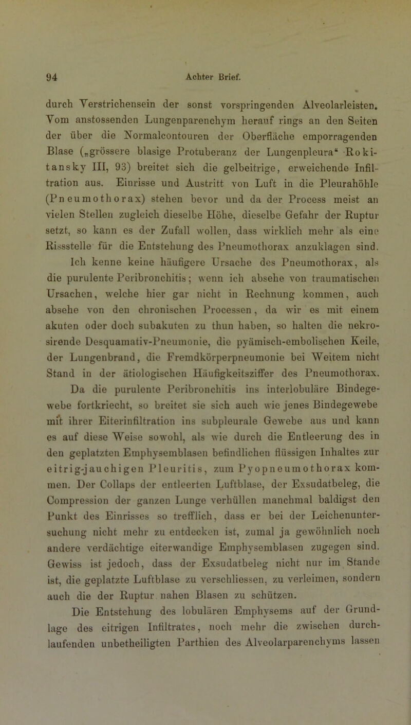 durch Yerstrichensein der sonst vorspringenden Alveolarleisten. Vom anstossenden Lungenparenchym herauf rings an den Seiten der über die Normalcontouren der Oberfläche emporragenden Blase („grössere blasige Protuberanz der Lungenpleura“ Roki- tansky III, 93) breitet sich die gelbeitrige, erweichende Infil- tration aus. Einrisse und Austritt von Luft in die Pleurahöhle (Pneumothorax) stehen bevor und da der Process meist an vielen Stellen zugleich dieselbe Höhe, dieselbe Gefahr der Ruptur setzt, so kann es der Zufall wollen, dass wirklich mehr als eine Rissstelle für die Entstehung des Pneumothorax anzuklagen sind. Ich kenne keine häufigere Ursache des Pneumothorax, als die purulente Peribronchitis; wenn ich absehe von traumatischen Ursachen, welche hier gar nicht in Rechnung kommen, auch absehe von den chronischen Processen, da wir es mit einem akuten oder doch subakuten zu thun haben, so halten die nekro- sirende Desquamativ-Pneumonie, die pyämisch-embolischen Keile, der Lungenbrand, die Fremdkörperpneumonie bei Weitem nicht Stand in der ätiologischen Häufigkeitsziffer des Pneumothorax. Da die purulente Peribronchitis ins interlobuläre Bindege- webe fortkriecht, so breitet sie sich auch wie jenes Bindegewebe mit ihrer Eiterinfiltration ins subpleurale Gewebe aus und kann es auf diese Weise sowohl, als wie durch die Entleerung des in den geplatzten Emphysemblasen befindlichen flüssigen Inhaltes zur eitrig-jauchigen Pleuritis, zum Pyopneumothorax kom- men. Der Collaps der entleerten Luftblase, der Exsudatbeleg, die Coinpression der ganzen Lunge verhüllen manchmal baldigst den Punkt des Einrisses so trefflich, dass er bei der Leichenuuter- suchung nicht mehr zu entdecken ist, zumal ja gewöhnlich noch andere verdächtige eiterwandige Emphysemblasen zugegen sind. Gewiss ist jedoch, dass der Exsudatbeleg nicht nur im Stande ist, die geplatzte Luftblase zu verschliessen, zu verleimen, sondern auch die der Ruptur nahen Blasen zu schützen. Die Entstehung des lobulären Emphysems auf der Grund- lage des eitrigen Infiltrates, noch mehr die zwischen durch- laufenden unbetheiligteu Parthieu des Alveolarparenchyms lassen