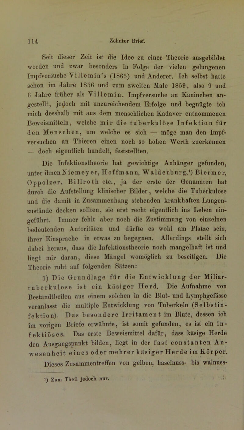 Seit dieser Zeit ist die Idee zu einer Theorie ausgebildet worden und zwar besonders in Folge der vielen gelungenen Impfversuche Yillemin’s (1865) und Anderer. Ich selbst hatte schon im Jahre 1856 und zum zweiten Male 1859, also 9 und 6 Jahre früher als Villemin, Impfversuche an Kaninchen an- gestellt, jedoch mit unzureichendem Erfolge und begnügte ich mich desshalb mit aus dem menschlichen Kadaver entnommenen Beweismitteln, welche mir die tuberkulöse Infektion für den Menschen, um welche es sich — möge man den Impf- versuchen an Thieren einen noch so hohen Werth zuerkennen — doch eigentlich handelt, feststellten. Die Infektionstheorie hat gewichtige Anhänger gefunden, unter ihnen Niemey er, IIoffmann, Waldenburg,1) Biermer, Oppolzer, Billroth etc., ja der erste der Genannten hat durch die Aufstellung klinischer Bilder, welche die Tuberkulose und die damit in Zusammenhang stehenden krankhaften Lungen- zustiinde decken sollten, sie erst recht eigentlich ins Leben ein- geführt. Immer fehlt aber noch die Zustimmung von einzelnen bedeutenden Autoritäten und dürfte es wohl am Platze sein, ihrer Einsprache in etwas zu begegnen. Allerdings stellt sich dabei heraus, dass die Infektionstheorie noch mangelhaft ist und liegt mir daran, diese Mängel womöglich zu beseitigen. Dio Theorie ruht auf folgenden Sätzen: 1) Dio Grundlage für die Entwicklung der Miliar- tuberkulose ist ein käsiger Herd. Die Aufnahme von Bestandtheilen aus einem solchen in die Blut- und Lymphgefässe veranlasst die multiple Entwicklung von Tuberkeln (Selbstin- fektion). Das besondere Irritament im Blute, dessen ich im vorigen Briefe erwähnte, ist somit gefunden, es ist ein in- fektiöses. Das erste Beweismittel dafür, dass käsige Herde den Ausgangspunkt bilden, liegt in der fast constanten An- wesenheit eines oder mehrer käsiger Herde im Körper. Dieses Zusammentreffen von gelben, haselnuss- bis walnuss- i) Zum Theil jedoch nur.