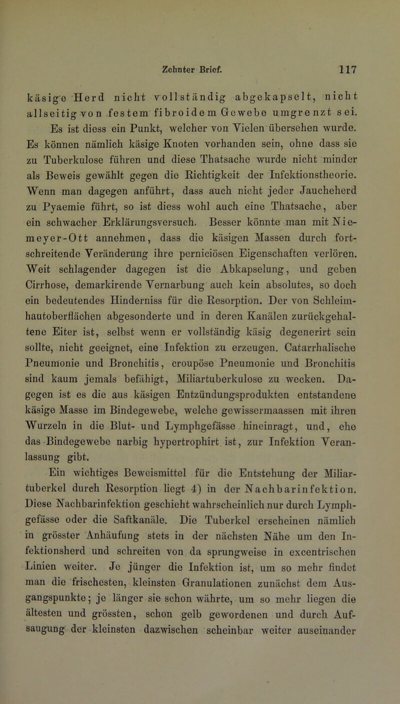 käsige Herd nicht vollständig abgekapselt, nicht allseitig von festem fibroide m Gewebe umgrenzt sei. Es ist diess ein Punkt, welcher von Vielen übersehen wurde. Es können nämlich käsige Knoten vorhanden sein, ohne dass sie zu Tuberkulose führen und diese Thatsache wurde nicht minder als Beweis gewählt gegen die Richtigkeit der Infektionstheorie. Wenn man dagegen anführt, dass auch nicht jeder Jaucheherd zu Pyaemie führt, so ist diess wohl auch eine Thatsache, aber ein schwacher Erklärungsversuch. Besser könnte man mit Nie- meyer-Ott annehmen, dass die käsigen Massen durch fort- schreitende Veränderung ihre pcrniciösen Eigenschaften verlören. Weit schlagender dagegen ist die Abkapselung, und geben Cirrhose, demarkirende Vernarbung auch kein absolutes, so doch ein bedeutendes Hinderniss für die Resorption. Der von Schleim- hautoberflächen abgesonderte und in deren Kanälen zurückgehal- tene Eiter ist, selbst wenn er vollständig käsig degenerirt sein sollte, nicht geeignet, eine Infektion zu erzeugen. Catarrhalische Pneumonie und Bronchitis, croupöse Pneumonie und Bronchitis sind kaum jemals befähigt, Miliartuberkulose zu wecken. Da- gegen ist es die aus käsigen Entzündungsprodukten entstandene käsige Masse im Bindegewebe, welche gewissermaassen mit ihren Wurzeln in die Blut- und Lymphgefässe hineinragt, und, ehe das Bindegewebe narbig hypertrophirt ist, zur Infektion Veran- lassung gibt. Ein wichtiges Beweismittel für die Entstehung der Miliar- tuberkel durch Resorption liegt 4) in der Nachbarinfektion. Diese Nachbarinfektion geschieht wahrscheinlich nur durch Lymph- gefässe oder die Saftkanäle. Die Tuberkel erscheinen nämlich in grösster Anhäufung stets in der nächsten Nähe um den In- fektionsherd und schreiten von da sprungweise in excentrischen Linien weiter. Je jünger die Infektion ist, um so mehr findet man die frischesten, kleinsten Granulationen zunächst dem Aus- gangspunkte ; je länger sie schon währte, um so mehr liegen die ältesten und grössten, schon gelb gewordenen und durch Auf- saugung der kleinsten dazwischen scheinbar weiter auseinander