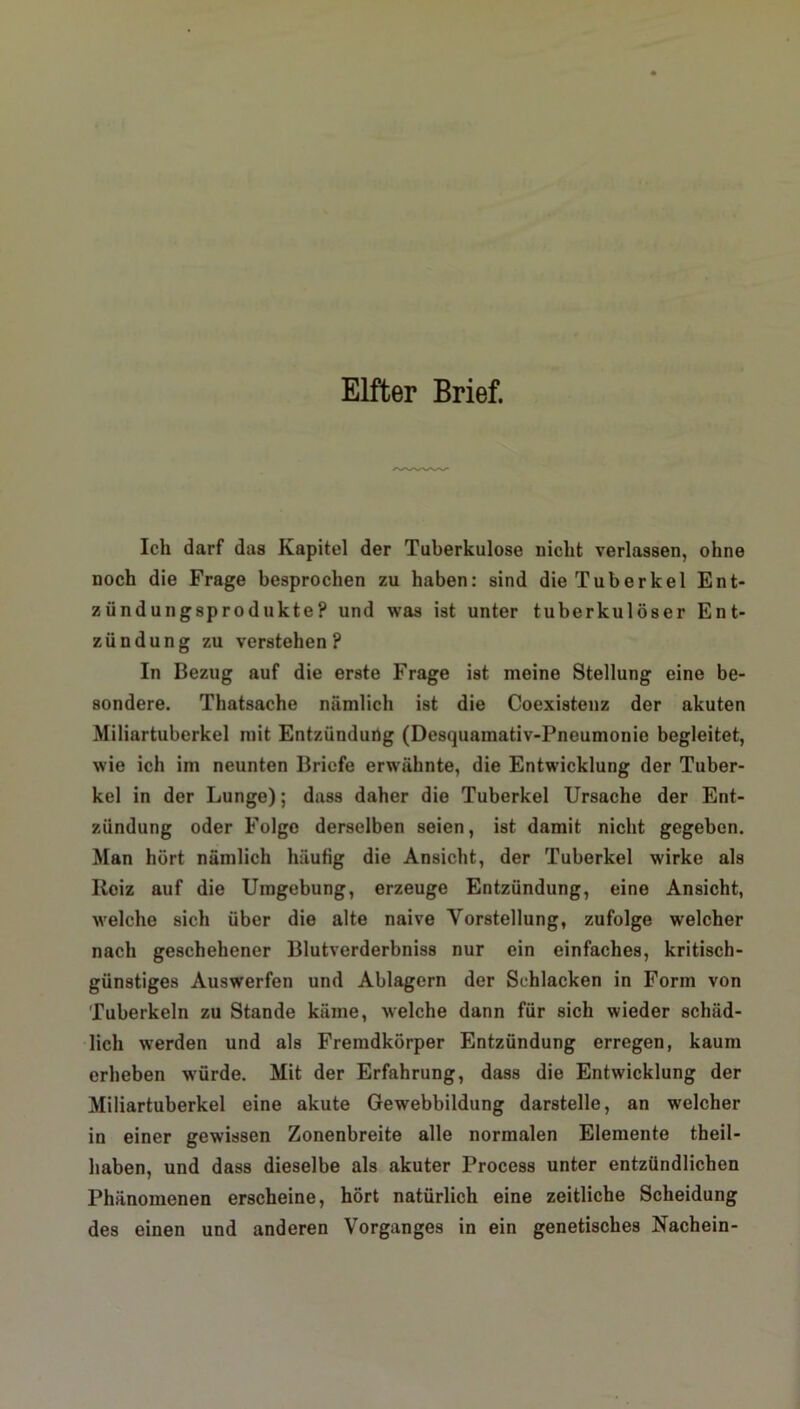 Elfter Brief. Ich darf das Kapitel der Tuberkulose nicht verlassen, ohne noch die Frage besprochen zu haben: sind die Tuberkel Ent- zündungsprodukte? und was ist unter tuberkulöser Ent- zündung zu verstehen? In Bezug auf die erste Frage ist meine Stellung eine be- sondere. Thatsache nämlich ist die Coexistenz der akuten Miliartuberkel mit Entzündung (Desquamativ-Pneumonie begleitet, wie ich im neunten Briefe erwähnte, die Entwicklung der Tuber- kel in der Lunge); dass daher die Tuberkel Ursache der Ent- zündung oder Folge derselben seien, ist damit nicht gegeben. Man hört nämlich häutig die Ansicht, der Tuberkel wirke als Reiz auf die Umgebung, erzeuge Entzündung, eine Ansicht, welche sich über die alte naive Vorstellung, zufolge welcher nach geschehener Blutverderbniss nur ein einfaches, kritisch- günstiges Auswerfen und Ablagern der Schlacken in Form von Tuberkeln zu Stande käme, welche dann für sich wieder schäd- lich werden und als Fremdkörper Entzündung erregen, kaum erheben würde. Mit der Erfahrung, dass die Entwicklung der Miliartuberkel eine akute Gewebbildung darstelle, an welcher in einer gewissen Zonenbreite alle normalen Elemente theil- liaben, und dass dieselbe als akuter Process unter entzündlichen Phänomenen erscheine, hört natürlich eine zeitliche Scheidung des einen und anderen Vorganges in ein genetisches Nachein-