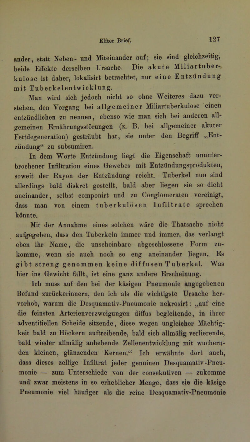 ander, statt Neben- und Miteinander auf; sie sind gleichzeitig, beide Effekte derselben Ursache. Die akute Miliartuber- kulose ist daher, lokalisirt betrachtet, nur eine Entzündung mit Tuberkelentwicklung. Man wird sich jedoch nicht so ohne Weiteres dazu ver- stehen, den Vorgang bei allgemeiner Miliartuberkulose einen entzündlichen zu nennen, ebenso wie man sich bei anderen all- gemeinen Ernährungsstörungen (z. B. bei allgemeiner akuter Fettdegeneration) gesträubt hat, sie unter den Begriff „Ent- zündung“ zu subsumiren. In dem Worte Entzündung liegt die Eigenschaft ununter- brochener Infiltration eines Gewebes mit Entzündungsprodukten, soweit der Rayon der Entzündung reicht. Tuberkel nun sind allerdings bald diskret gestellt, bald aber liegen sie so dicht aneinander, selbst componirt und zu Conglomeraten vereinigt, dass man von einem tuberkulösen Infiltrate sprechen könnte. Mit der Annahme eines solchen wäre die Thatsache nicht aufgegeben, dass den Tuberkeln immer und immer, das verlangt eben ihr Name, die unscheinbare abgeschlossene Form zu- komme, wenn sie auch noch so eng aneinander liegen. Es gibt streng genommen keine diffusen Tuberkel. Was hier ins Gewicht fällt, ist eine ganz andere Erscheinung. Ich muss auf den bei der käsigen Pneumonie angegebenen Befund zurückerinnern, den ich als die wichtigste Ursache her- vorhob, warum die Desquamativ-Pneumonie nekrosirt: „auf eine die feinsten Arterienverzweigungen diffus begleitende, in ihrer adventitiellen Scheide sitzende, diese wegen ungleicher Mächtig- keit bald zu Höckern auftreibende, bald sich allmälig verlierende, bald wieder allmälig anhebende Zellenentwicklung mit wuchern- den kleinen, glänzenden Kernen.“ Ich erwähnte dort auch, dass dieses zellige Infiltrat jeder genuinen Desquamativ-Pneu- monie — zum Unterschiede von der consekutiven — zukomme und zwar meistens in so erheblicher Menge, dass sie die käsige Pneumonie viel häufiger als die reine Desquamativ-Pneumonie