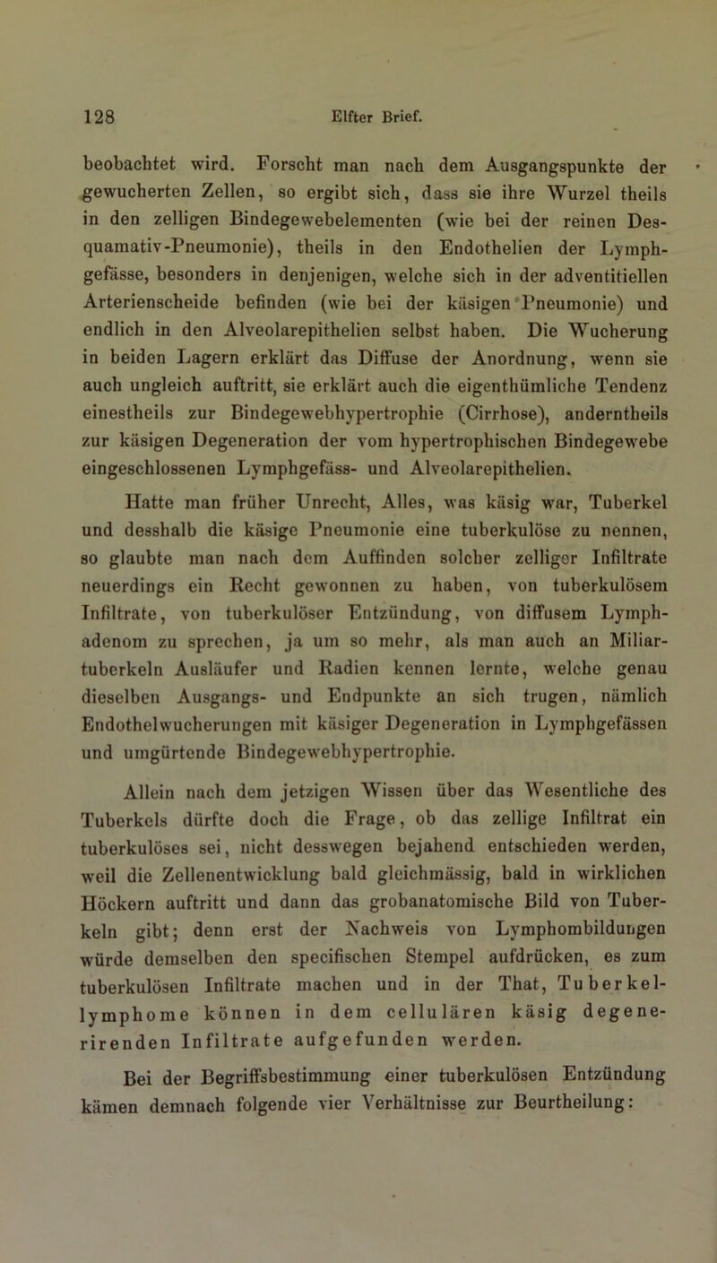 beobachtet wird. Forscht man nach dem Ausgangspunkte der gewucherten Zellen, so ergibt sich, dass sie ihre Wurzel theils in den zelligen Bindegewebelementen (wie bei der reinen Des- quamativ-Pneumonie), theils in den Endothelien der Lymph- gefässe, besonders in denjenigen, welche sich in der adventitiellen Arterienscheide befinden (wie bei der käsigen Pneumonie) und endlich in den Alveolarepithelien selbst haben. Die Wucherung in beiden Lagern erklärt das Diffuse der Anordnung, wenn sie auch ungleich auftritt, sie erklärt auch die eigenthümliche Tendenz einestheils zur Bindegewebhypertrophie (Cirrhose), anderntheils zur käsigen Degeneration der vom hypertrophischen Bindegewebe eingeschlossenen Lymphgefäss- und Alveolarepithelien. Hatte man früher Unrecht, Alles, was käsig war, Tuberkel und desshalb die käsige Pneumonie eine tuberkulöse zu nennen, so glaubte man nach dem Auffinden solcher zelliger Infiltrate neuerdings ein Recht gewonnen zu haben, von tuberkulösem Infiltrate, von tuberkulöser Entzündung, von diffusem Lymph- adenom zu sprechen, ja um so mehr, als man auch an Miliar- tuberkeln Ausläufer und Radien kennen lernte, welche genau dieselben Ausgangs- und Endpunkte an sich trugen, nämlich Endothelwucherungen mit käsiger Degeneration in Lymphgefässen und umgürtende Bindegewebhypertrophie. Allein nach dem jetzigen Wissen über das Wesentliche des Tuberkels dürfte doch die Frage, ob das zellige Infiltrat ein tuberkulöses sei, nicht desswegen bejahend entschieden werden, weil die Zellenentwicklung bald gleichmässig, bald in wirklichen Höckern auftritt und dann das grobanatomische Bild von Tuber- keln gibt; denn erst der Nachweis von Lymphombildungen würde demselben den specifischen Stempel aufdrücken, es zum tuberkulösen Infiltrate machen und in der That, Tuberkel- lymphome können in dem cellulären käsig degene- rirenden Infiltrate aufgefunden werden. Bei der Begriffsbestimmung einer tuberkulösen Entzündung kämen demnach folgende vier Verhältnisse zur Beurtheilung: