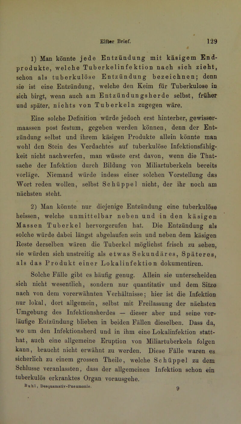1) Man könnte jede Entzündung mit käaigem End- produkte, welche Tuberkelinfektion nach sich zieht, schon als tuberkulöse Entzündung bezeichnen; denn sie ist eine Entzündung, welche den Keim für Tuberkulose in sich birgt, wenn auch am Entzündungsherde selbst, früher und später, nichts von Tuberkeln zugegen wäre. Eine solche Definition würde jedoch erst hinterher, gewisser- maassen post festum, gegeben werden können, denn der Ent- zündung selbst und ihrem käsigen Produkte allein könnte man wohl den Stein des Verdachtes auf tuberkulöse Infektionsfähig- keit nicht nach werfen, man wüsste erst davon, wenn die That- sache der Infektion durch Bildung von Miliartuberkeln bereits vorläge. Niemand würde indess einer solchen Vorstellung das Wort reden wollen, selbst Schüppel nicht, der ihr noch am nächsten steht. 2) Man könnte nur diejenige Entzündung eine tuberkulöse heissen, welche unmittelbar neben und in den käsigen Massen Tuberkel hervorgerufen hat. Die Entzündung als solche würde dabei längst abgelaufen sein und neben dem käsigen Reste derselben wären die Tuberkel möglichst frisch zu sehen, sie würden sich unstreitig als etwas Sekundär es, Späteres, als das Produkt einer Lokalinfektion dokumentiren. Solche Fälle gibt es häufig genug. Allein sie unterscheiden sich nicht wesentlich, sondern nur quantitativ und dem Sitze nach von dem vorerwähnten Verhältnisse; hier ist die Infektion nur lokal, dort allgemein, selbst mit Freilassung der nächsten Umgebung des Infektionsherdes — dieser aber und seine vor- läufige Entzündung blieben in beiden Fällen dieselben. Dass da, wo um den Infektionsherd und in ihm eine Lokalinfektion statt- hat, auch eine allgemeine Eruption von Miliartuberkeln folgen kann, braucht nicht erwähnt zu werden. Diese Fälle waren es sicherlich zu einem grossen Theile, welche Schüppel zu dem Schlüsse veranlassten, dass der allgemeinen Infektion schon ein tuberkulös erkranktes Organ vorausgehe. Buhl, Desquamativ-Pneumonie. q