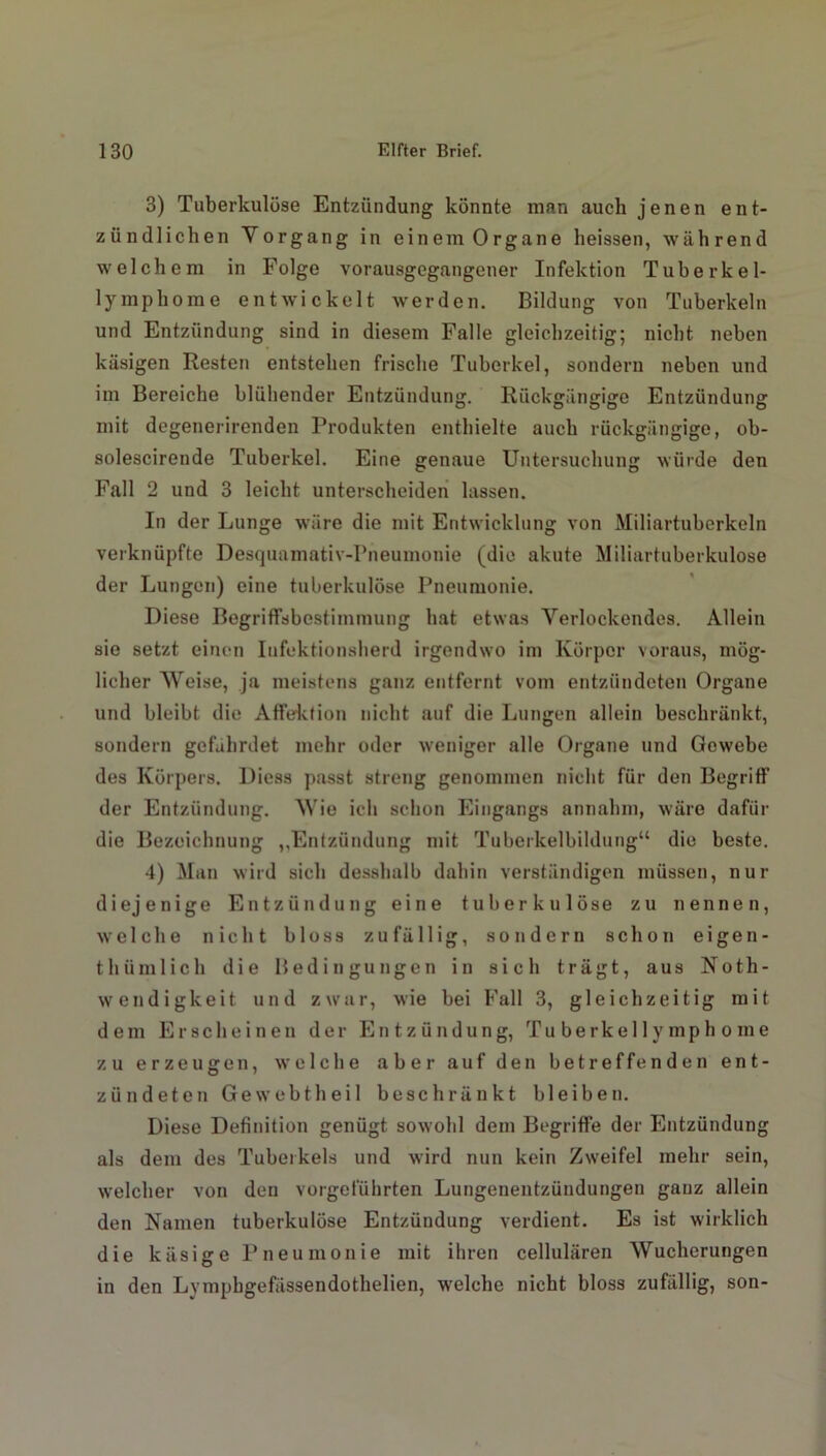 3) Tuberkulöse Entzündung könnte man auch jenen ent- zündlichen Vorgang in ein em Organe heissen, während welchem in Folge vorausgegangener Infektion Tuberkel- lymphome entwickelt werden. Bildung von Tuberkeln und Entzündung sind in diesem Falle gleichzeitig; nicht neben käsigen Resten entstehen frische Tuberkel, sondern neben und im Bereiche blühender Entzündung. Rückgängige Entzündung mit degenerirenden Produkten enthielte auch rückgängige, ob- solescirende Tuberkel. Eine genaue Untersuchung würde den Fall 2 und 3 leicht unterscheiden lassen. In der Lunge wäre die mit Entwicklung von Miliartuberkeln verknüpfte Desquamativ-Pneumonie (die akute Miliartuberkulose der Lungen) eine tuberkulöse Pneumonie. Diese Begriffsbestimmung hat etwas Verlockendes. Allein sie setzt einen Infektionsherd irgendwo im Körper voraus, mög- licher Weise, ja meistens ganz entfernt vom entzündeten Organe und bleibt die Affektion nicht auf die Lungen allein beschränkt, sondern gefährdet mehr oder weniger alle Organe und Gewebe des Körpers. Diess passt streng genommen nicht für den Begriff der Entzündung. Wie ich schon Eingangs annahm, wäre dafür die Bezeichnung „Entzündung mit Tuberkelbildung“ die beste. 4) Man wird sich desshalb dahin verständigen müssen, nur diejenige Entzündung eine tuberkulöse zu nennen, welche nicht bloss zufällig, sondern schon eigen- thtunlich die Bedingungen in sich trägt, aus Noth- wendigkeit und zwar, wie bei Fall 3, gleichzeitig mit dem Erscheinen der Entzündung, Tu be rke 11 y mp h o me zu erzeugen, welche aber auf den betreffenden ent- zündeten Ge webt heil beschränkt bleiben. Diese Definition genügt sowohl dem Begriffe der Entzündung als dem des Tuberkels und wird nun kein Zweifel mehr sein, welcher von den vorgeführten Lungenentzündungen ganz allein den Namen tuberkulöse Entzündung verdient. Es ist wirklich die käsige Pneumonie mit ihren cellulären Wucherungen in den Lvmphgefässendothelien, welche nicht bloss zufällig, son-