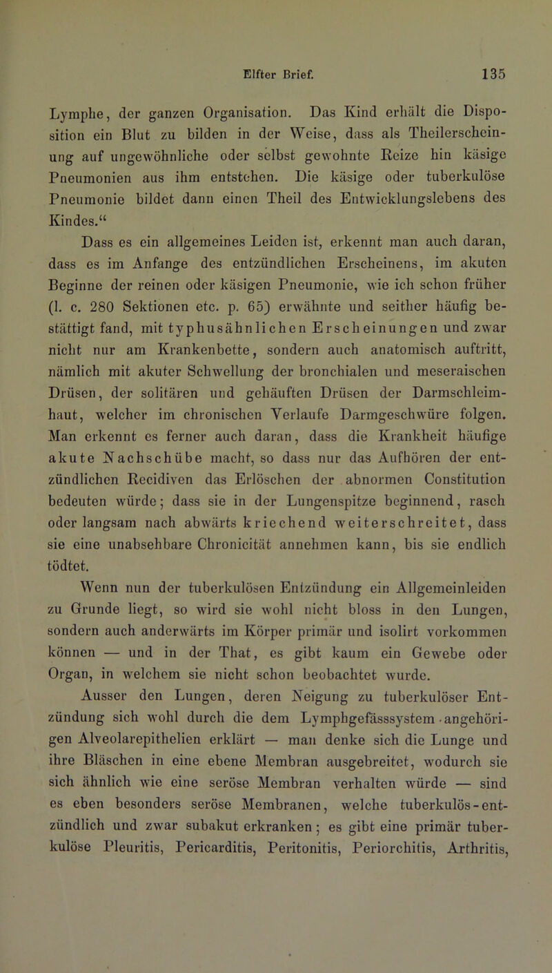 Lymphe, der ganzen Organisation. Das Kind erhält die Dispo- sition ein Blut zu bilden in der Weise, dass als Theilerschein- ung auf ungewöhnliche oder selbst gewohnte Reize hin käsige Pneumonien aus ihm entstehen. Die käsige oder tuberkulöse Pneumonie bildet dann einen Theil des Entwicklungslebens des Kindes.“ Dass es ein allgemeines Leiden ist, erkennt man auch daran, dass es im Anfänge des entzündlichen Erscheinens, im akuten Beginne der reinen oder käsigen Pneumonie, wie ich schon früher (1. c. 280 Sektionen etc. p. 65) erwähnte und seither häufig be- stätigt fand, mit typhusähnlichen Er sc hei nun gen und zwar nicht nur am Krankenbette, sondern auch anatomisch auftritt, nämlich mit akuter Schwellung der bronchialen und meseraischen Drüsen, der solitären und gehäuften Drüsen der Darmschleim- haut, welcher im chronischen Verlaufe Darmgeschwüre folgen. Man erkennt es ferner auch daran, dass die Krankheit häufige akute Nachschübe macht, so dass nur das Aufhören der ent- zündlichen Recidiven das Erlöschen der abnormen Constitution bedeuten würde; dass sie in der Lungenspitze beginnend, rasch oder langsam nach abwärts kriechend weiterschreitet, dass sie eine unabsehbare Chronicität annehmen kann, bis sie endlich tödtet. Wenn nun der tuberkulösen Entzündung ein Allgemeinleiden zu Grunde liegt, so wird sie wohl nicht bloss in den Lungen, sondern auch anderwärts im Körper primär und isolirt Vorkommen können — und in der That, es gibt kaum ein Gewebe oder Organ, in welchem sie nicht schon beobachtet wurde. Ausser den Lungen, deren Neigung zu tuberkulöser Ent- zündung sich wohl durch die dem Lymphgefässsystem • angehöri- gen Alveolarepithelien erklärt — man denke sich die Lunge und ihre Bläschen in eine ebene Membran ausgebreitet, wodurch sie sich ähnlich wie eine seröse Membran verhalten würde — sind es eben besonders seröse Membranen, welche tuberkulös-ent- zündlich und zwar subakut erkranken ; es gibt eine primär tuber- kulöse Pleuritis, Pericarditis, Peritonitis, Periorchitis, Arthritis,