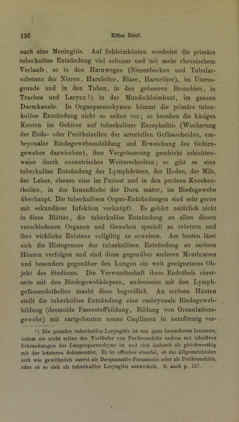 auch eine Meningitis. Auf Schleimhäuten erscheint die primäre tuberkulöse Entzündung viel seltener und mit mehr chronischem Verlaufe, so in den Harnwegen (Nierenbecken und Tubular- substanz der Nieren, Harnleiter, Blase, Harnröhre), im Uterus- grunde und in den Tuben, in den grösseren Bronchien, in Trachea und Larynx1), in der Mundschleimhaut, im ganzen Darmkanale. In Organparenchymen kömmt die primäre tuber- kulöse Entzündung nicht so selten vor; so beruhen die käsigen Knoten im Gehirne auf tuberkulöser Encephalitis (Wucherung der Endo- oder Perithelzellen der arteriellen Gefässscheiden, em- bryonaler Bindegewebneubildung und Erweichung des Gehirn- gewebes dazwischen), ihre Vergrösserung geschieht schichten- weise durch excentrisches Weiterschreiten; so gibt es eine tuberkulöse Entzündung der Lymphdrüsen, der Hoden, der Milz, der Leber, ebenso eine im Periost und in den porösen Knochen- theilen, in der Innenfläche der Dura mater, im Bindegewebe überhaupt. Die tuberkulösen Organ-Entzündungen sind sehr gerne mit sekundärer Infektion verknüpft. Es gehört natürlich nicht in diese Blätter, die tuberkulöse Entzündung an allen diesen verschiedenen Organen und Geweben speciell zu erörtern und ihre wirkliche Existenz vollgiltig zu erweisen. Am besten lässt sich die Histogenese der tuberkulösen Entzündung an serösen Häuten verfolgen und sind diese gegenüber anderen Membranen und besonders gegenüber den Lungen ein weit geeigneteres Ob- jekt des Studiums. Die Verwandtschaft ihres Endothels einer- seits mit den Bindegewebkörpern, andrerseits mit den Lyrnph- gefassendothelien macht diess begreiflich. An serösen Häuten stellt die tuberkulöse Entzündung eine embryonale Bindegeweb- bildung (desmoide Faserstoffbildung, Bildung von Granulations- gewebe) mit zartgebauten neuen Caqillaren in netzförmig ver- 0 Die primäre tuberkulöse Laryngitis ist von ganz besonderem Interesse, indem sie nicht selten der Vorläufer von Peribronchitis nodosa mit lobulären Erkrankungen des Lungenparenchyms ist und sich dadurch als gleichwertig mit der letzteren dokumentirt. Es ist offenbar einerlei, ob das Allgemeinleiden sich wie gewöhnlich zuerst als Desquamativ-Pneumonie oder als Peribronchitis, oder ob es sich als tuberkulöse Laryngitis entwickelt. S. auch p. 157.