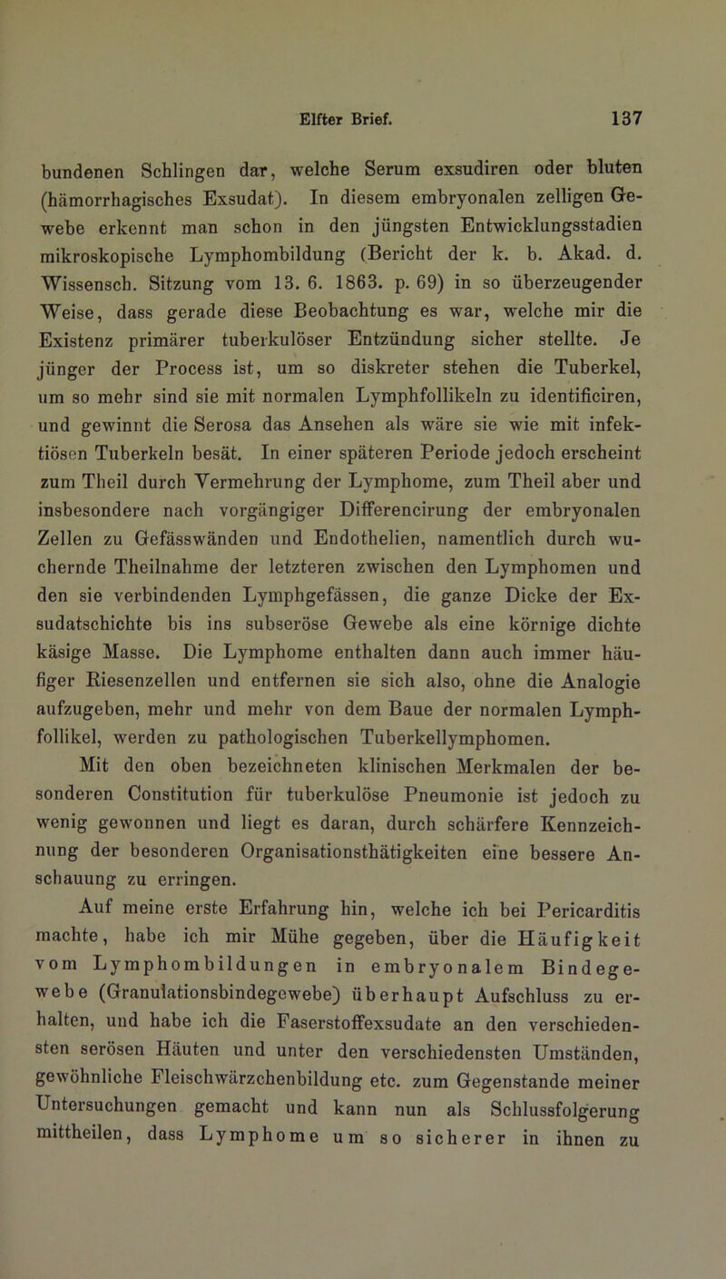 bundenen Schlingen dar, welche Serum exsudiren oder bluten (hämorrhagisches Exsudat). In diesem embryonalen zelligen Ge- webe erkennt man schon in den jüngsten Entwicklungsstadien mikroskopische Lymphombildung (Bericht der k. b. Akad. d. Wissensch. Sitzung vom 13. 6. 1863. p. 69) in so überzeugender Weise, dass gerade diese Beobachtung es war, welche mir die Existenz primärer tuberkulöser Entzündung sicher stellte. Je jünger der Process ist, um so diskreter stehen die Tuberkel, um so mehr sind sie mit normalen Lymphfollikeln zu identificiren, und gewinnt die Serosa das Ansehen als wäre sie wie mit infek- tiösen Tuberkeln besät. In einer späteren Periode jedoch erscheint zum Theil durch Vermehrung der Lymphome, zum Theil aber und insbesondere nach vorgängiger Differencirung der embryonalen Zellen zu Gefässwänden und Endothelien, namentlich durch wu- chernde Theilnahme der letzteren zwischen den Lymphomen und den sie verbindenden Lymphgefässen, die ganze Dicke der Ex- sudatschichte bis ins subseröse Gewebe als eine körnige dichte käsige Masse. Die Lymphome enthalten dann auch immer häu- figer Riesenzellen und entfernen sie sich also, ohne die Analogie aufzugeben, mehr und mehr von dem Baue der normalen Lymph- follikel, werden zu pathologischen Tuberkellymphomen. Mit den oben bezeichneten klinischen Merkmalen der be- sonderen Constitution für tuberkulöse Pneumonie ist jedoch zu wenig gewonnen und liegt es daran, durch schärfere Kennzeich- nung der besonderen Organisationsthätigkeiten eine bessere An- schauung zu erringen. Auf meine erste Erfahrung hin, welche ich bei Pericarditis machte, habe ich mir Mühe gegeben, über die Häufigkeit vom Lymphombildungen in embryonalem Bindege- webe (Granulationsbindegewebe) überhaupt Aufschluss zu er- halten, und habe ich die Faserstoffexsudate an den verschieden- sten serösen Häuten und unter den verschiedensten Umständen, gewöhnliche Fleischwärzchenbildung etc. zum Gegenstände meiner Untersuchungen gemacht und kann nun als Schlussfolgerung mittheilen, dass Lymphome um so sicherer in ihnen zu