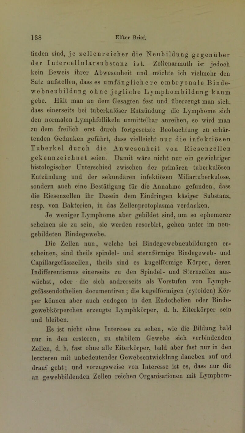 finden sind, je zellenreicher die Neubildung gegenüber der Intercellularsubstanz ist. Zellenarmuth ist jedoch kein Beweis ihrer Abwesenheit und möchte ich vielmehr den Satz aufstellen, dass es umfänglichere embryonale Binde- web neubildung ohne jegliche Lymphombildung kaum gebe. Hält man an dem Gesagten fest und überzeugt man sich, dass einerseits bei tuberkulöser Entzündung die Lymphome sich den normalen Lymphfollikeln unmittelbar anreihen, so wird man zu dem freilich erst durch fortgesetzte Beobachtung zu erhär- tenden Gedanken geführt, dass vielleicht nur die infektiösen Tuberkel durch die Anwesenheit von Ricsenzellen gekennzeichnet seien. Damit wäre nicht nur ein gewichtiger histologischer Unterschied zwischen der primären tuberkulösen Entzündung und der sekundären infektiösen Miliartuberkulose, sondern auch eine Bestätigung für die Annahme gefunden, dass die Riesenzellen ihr Dasein dem Eindringen käsiger Substanz, resp. von Bakterien, in das Zellenprotoplasma verdanken. Je weniger Lymphome aber gebildet sind, um so ephemerer scheinen sie zu sein, sie werden resorbirt, gehen unter im neu- gebildeten Bindegewebe. Die Zellen nun, welche bei Bindcgewebneubildungen er- scheinen, sind theils spindel- und sternförmige Bindegeweb- und Capillargefässzellen, theils sind es kugelförmige Körper, deren Indifferentismus einerseits zu den Spindel- und Sternzellen aus- wächst, oder die sich andrerseits als Vorstufen von Lymph- gefässendothelien documentiren; die kugelförmigen (cytoiden) Kör- per können aber auch endogen in den Endothelien oder Binde- gewebkörperchen erzeugte Lymphkörper, d. h. Eiterkörper sein und bleiben. Es ist nicht ohne Interesse zu sehen, wie die Bildung bald nur in den ersteren, zu stabilem Gewebe sich verbindenden Zellen, d. h. fast ohne alle Eiterkörper, bald aber fast nur in den letzteren mit unbedeutender Gewebsentwicklnng daneben auf und drauf geht; und vorzugsweise von Interesse ist es, dass nur die an gewebbildenden Zellen reichen Organisationen mit Lymphom-