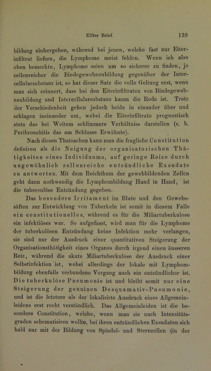 bildung einhergehen, während bei jenen, welche fast nur Eiter- infiltrat liefern, die Lymphome meist fehlen. Wenn ich also oben bemerkte, Lymphome seien um so sicherer zu finden, jo zellenreicher die Bindegewebneubildung gegenüber der Inter- cellularsubstanz ist, so hat dieser Satz die volle Geltung erst, wenn man sich erinnert, dass bei den Eiterinfiltraten von Bindegeweb- neubildung und Intercellularsubstanz kaum die Rede ist. Trotz der Verschiedenheit gehen jedoch beide in einander über und schlagen ineinander um, wobei die Eiterinfiltrate prognostisch stets das bei Weitem schlimmere Verhältniss darstellen (s. b. Peribronchitis das am Schlüsse Erwähnte). Nach diesen Thatsachen kann man die fragliche Constitution definiren als die Neigung der organisatorischen Thä- tigkeiten eines Individuums, auf geringe Reize durch ungewöhnlich zellenreiche entzündliche Exsudate zu antworten. Mit dem Reichthum der gewebbildenden Zellen geht dann nothwendig die Lymphombildung Hand in Hand, ist die tuberculöse Entzündung gegeben. Das besondere Ir ritament im Blute und den Gewebs- säften zur Entwicklung von Tuberkeln ist somit in diesem Falle ein constitutionelles, während es für die Miliartuberkulose ein infektiöses war. So aufgefasst, wird man für die Lymphome der tuberkulösen Entzündung keine Infektion mehr verlangen, sie sind nur der Ausdruck einer quantitativen Steigerung der Organisationsthätigkeit eines Organes durch irgend einen äusseren Reiz, während die akute Miliartuberkulose der Ausdruck einer Selbstinfektion ist, wobei allerdings der lokale mit Lymphom- bildung ebenfalls verbundene Vorgang auch ein entzündlicher ist. Die tuberkulöse Pneumonie ist und bleibt somit nur eine Steigerung der genuinen Desquamativ-Pneumonie, und ist die letztere als der lokalisirte Ausdruck eines Allgemein- leidens erst recht verständlich. Das Allgemeinleiden ist die be- sondere Constitution, welche, wenn man sie nach Intensitäts- graden schematisiren wollte, bei ihren entzündlichen Exsudaten sich bald nur mit der Bildung von Spindel- und Sternzellen (in der