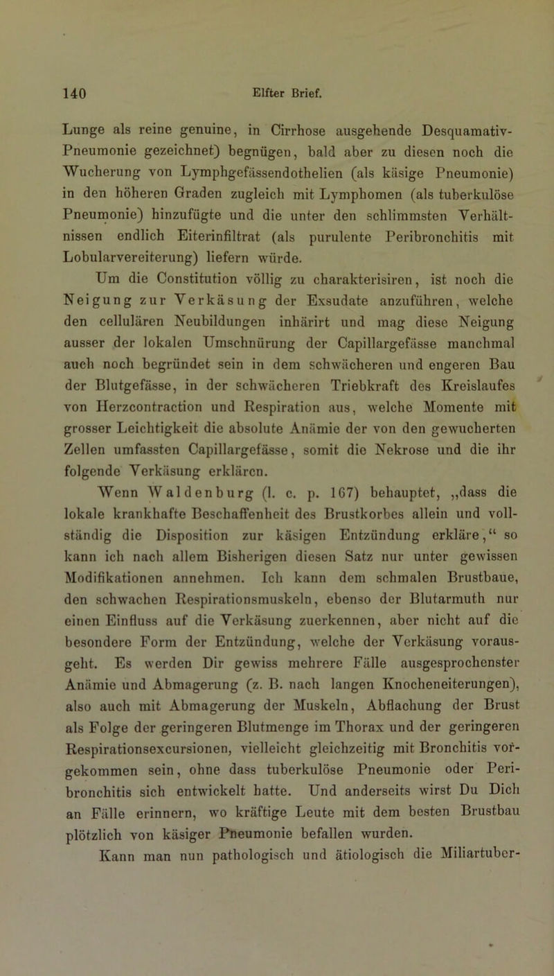 Lunge als reine genuine, in Cirrhose ausgehende Desquamativ- Pneumonie gezeichnet) begnügen, bald aber zu diesen noch die Wucherung von Lymphgefässendothelien (als käsige Pneumonie) in den höheren Graden zugleich mit Lymphomen (als tuberkulöse Pneumonie) hinzufügte und die unter den schlimmsten Verhält- nissen endlich Eiterinfiltrat (als purulente Peribronchitis mit Lobularvereiterung) liefern würde. Um die Constitution völlig zu charakterisiren, ist noch die Neigung zur Verkäsung der Exsudate anzuführen, welche den cellulären Neubildungen inhärirt und mag diese Neigung ausser der lokalen Umschnürung der Capillargefässe manchmal auch noch begründet sein in dem schwächeren und engeren Bau der Blutgefässe, in der schwächeren Triebkraft des Kreislaufes von Herzcontraction und Respiration aus, welche Momente mit grosser Leichtigkeit die absolute Anämie der von den gewucherten Zellen umfassten Capillargefässe, somit die Nekrose und die ihr folgende Verkäsung erklären. Wenn Waldenburg (1. c. p. 167) behauptet, „dass die lokale krankhafte Beschaffenheit des Brustkorbes allein und voll- ständig die Disposition zur käsigen Entzündung erkläre,“ so kann ich nach allem Bisherigen diesen Satz nur unter gewissen Modifikationen annehmen. Ich kann dem schmalen Brustbaue, den schwachen Respirationsmuskeln, ebenso der Blutarmuth nur einen Einfluss auf die Verkäsung zuerkennen, aber nicht auf die besondere Form der Entzündung, welche der Verkäsung voraus- geht. Es werden Dir gewiss mehrere Fälle ausgesprochenster Anämie und Abmagerung (z. B. nach langen Knocheneiterungen), also auch mit Abmagerung der Muskeln, Abflachung der Brust als Folge der geringeren Blutmenge im Thorax und der geringeren Respirationsexcursionen, vielleicht gleichzeitig mit Bronchitis vor- gekommen sein, ohne dass tuberkulöse Pneumonie oder Peri- bronchitis sich entwickelt batte. Und anderseits wirst Du Dich an Fälle erinnern, wo kräftige Leute mit dem besten Brustbau plötzlich von käsiger Pneumonie befallen wurden. Kann man nun pathologisch und ätiologisch die Miliartuber-