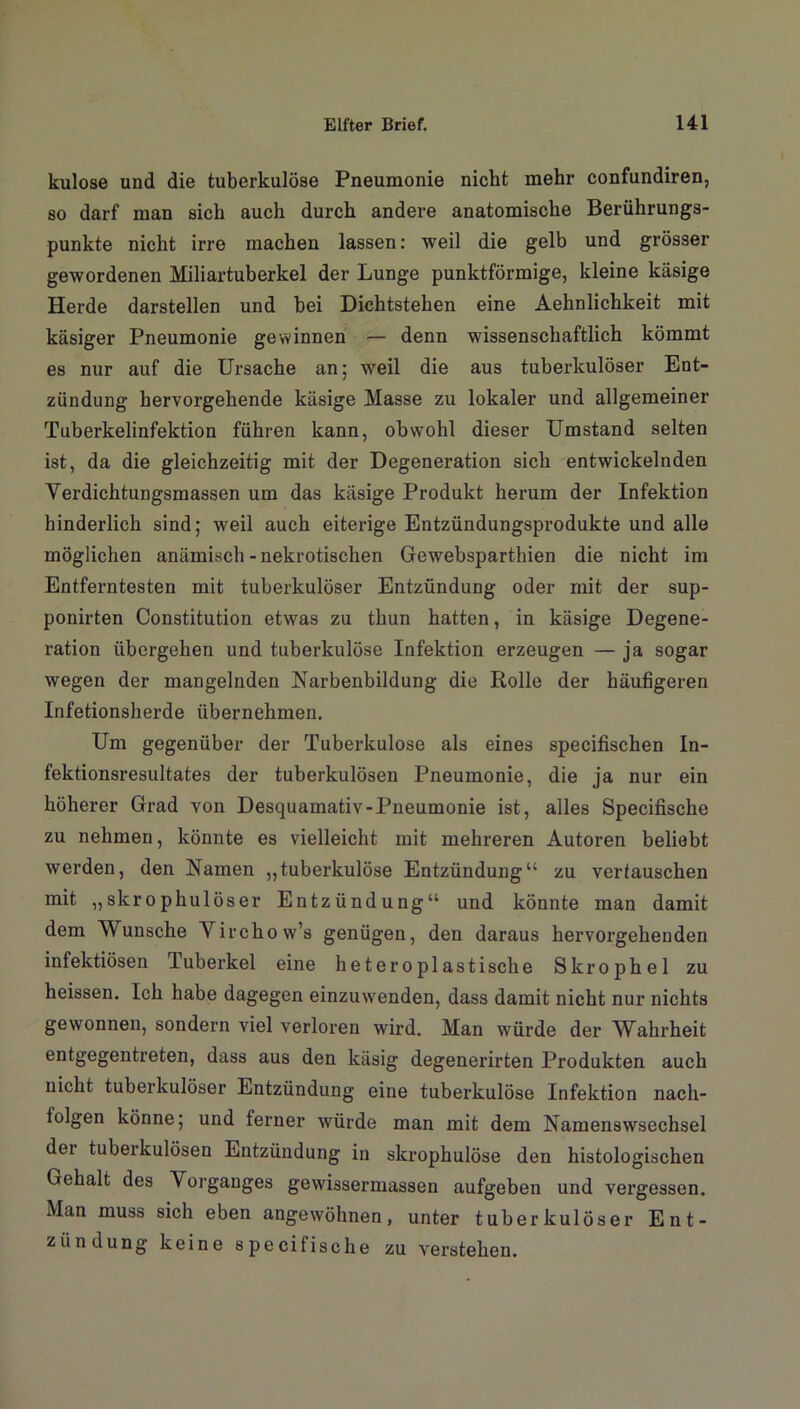 kulose und die tuberkulöse Pneumonie nicht mehr confundiren, so darf man sich auch durch andere anatomische Berührungs- punkte nicht irre machen lassen: weil die gelb und grösser gewordenen Miliartuberkel der Lunge punktförmige, kleine käsige Herde darstellen und bei Dichtstehen eine Aehnlichkeit mit käsiger Pneumonie gewinnen — denn wissenschaftlich kömmt es nur auf die Ursache an; weil die aus tuberkulöser Ent- zündung hervorgehende käsige Masse zu lokaler und allgemeiner Tuberkelinfektion führen kann, obwohl dieser Umstand selten ist, da die gleichzeitig mit der Degeneration sich entwickelnden Verdichtungsmassen um das käsige Produkt herum der Infektion hinderlich sind; weil auch eiterige Entzündungsprodukte und alle möglichen anämisch - nekrotischen Gewebsparthien die nicht im Entferntesten mit tuberkulöser Entzündung oder mit der sup- ponirten Constitution etwas zu thun hatten, in käsige Degene- ration übergehen und tuberkulöse Infektion erzeugen — ja sogar wegen der mangelnden Narbenbildung die Rolle der häufigeren Infetionsherde übernehmen. Um gegenüber der Tuberkulose als eines specifischen In- fektionsresultates der tuberkulösen Pneumonie, die ja nur ein höherer Grad von Desquamativ-Pneumonie ist, alles Specifische zu nehmen, könnte es vielleicht mit mehreren Autoren beliebt werden, den Namen „tuberkulöse Entzündung“ zu vertauschen mit ,,skrophulöser Entzündung“ und könnte man damit dem Wunsche Virchow’s genügen, den daraus hervorgehenden infektiösen luberkel eine heteroplastische Skrophel zu heissen. Ich habe dagegen einzuwenden, dass damit nicht nur nichts gewonnen, sondern viel verloren wird. Man würde der Wahrheit entgegentreten, dass aus den käsig degenerirten Produkten auch nicht tuberkulöser Entzündung eine tuberkulöse Infektion nacli- tolgen könne; und ferner würde man mit dem Namenswsechsel dei tuberkulösen Entzündung in skrophulöse den histologischen Gehalt des Vorganges gewissermassen aufgeben und vergessen. Man muss sich eben angewöhnen, unter tuberkulöser Ent- zündung keine specifische zu verstehen.