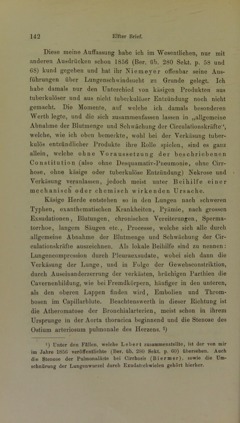 Diese meine Auffassung habe ich im Wesentlichen, nur mit anderen Ausdrücken schon 1856 (Ber. üb. 280 Sekt. p. 58 und 6S) kund gegeben und hat ihr Niemeyer offenbar seine Aus- führungen über Lungenschwindsucht zu Grunde gelegt. Ich habe damals nur den Unterchicd von käsigen Produkten aus tuberkulöser und aus nicht tuberkulöser Entzündung noch nicht gemacht. Die Momente, auf welche ich damals besonderen Werth legte, und die sich zusammenfassen lassen in „allgemeine Abnahme der Blutmenge und Schwächung der Circulationskräfte'*, welche, wie ich oben bemerkte, wohl bei der Verkäsung tuber- kulös entzündlicher Produkte ihre Rolle spielen, sind es ganz allein, welche ohne Voraussetzung der beschriebenen Constitution (also ohne Desquamativ-Pneumonie, ohne Cirr- hose, ohne käsige oder tuberkulöse Entzündung) Nekrose und Verkäsung veranlassen, jedoch meist unter Beihilfe einer mechanisch oder chemisch wirkenden Ursache. Käsige Herde entstehen so in den Lungen nach schweren Typhen, exanthematiachen Krankheiten, Pyämie, nach grossen Exsudationen, Blutungen, chronischen Vereiterungen, Sperma- torrhoe, langem Säugen etc., Processe, welche sich alle durch allgemeine Abnahme der Blutmenge und Schwächung der Cir- culationskräfte auszeichnen. Als lokale Beihilfe sind zu nennen: Lungencompression durch Pleuraexsudate, wobei sich dann die Verkäsung der Lunge, und in Folge der Gewebsconstriktion, durch Auseinanderzerrung der verkästen, brüchigen Parthien die Cavernenbildung, wie bei Fremdkörpern, häufiger in den unteren, als den oberen Lappen finden wird, Embolien und Throm- bosen im Capillarblute. Beachtenswerth in dieser Richtung ist die Atheromatose der Bronchialarterien, meist schon in ihrem Ursprünge in der Aorta thoracica beginnend und die Stenose des Ostium arteriosum pulmonale des Herzens. *) i) Unter den Ffillen. welche Lebert zusammenstellte, ist der von mir im Jahre 185G veröffentlichte (Ber. üb. 2S0 Sekt. p. GO) übersehen. Auch die Stenose der Pulmonaläste bei Cirrhosis (Biermer), sowie die Um- schnürung der Lungenwurzel durch Exudatscliwielen gehört hierher.