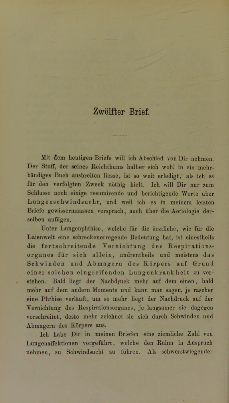 Zwölfter Brief. Mit dem heutigen Briefe will ich Abschied von Dir nehmen. Der Stoff, der seines Reichthums halber sich wohl iu ein mehr- bändiges Buch ausbreiten Hesse, ist so weit erledigt, als ich es für den verfolgten Zweck nöthig hielt. Ich will Dir nur zum Schlüsse noch einige resumirende und berichtigende Worte über Lungenschwindsucht, und weil ich es in meinem letzten Briefe gewissermaassen versprach, auch über die Aetiologie der- selben anfügen. Unter Lungenphthise, welche für die ärztliche, wie für die Laienwelt eine schreckenerregende Bedeutung hat, ist einestheils die fortschreitende Vernichtung des Respirations- organes für sich allein, andrentheils und meistens das Schwinden und Ab magern des Körpers auf Grund einer solchen eingreifenden Lungenkrankheit zu ver- stehen. Bald liegt der Nachdruck mehr auf dem einen, bald mehr auf dem andern Momente und kann man sagen, je rascher eine Phthise verläuft, um so mehr liegt der Nachdruck auf der Vernichtung des Respirationsorganes, je langsamer sie dagegen vorschreitet, desto mehr zeichnet sie sich durch Schwinden und Abmagern des Körpers aus. Ich habe Dir in meinen Briefen eine ziemliche Zahl von Lungenaffektionen vorgeführt, welche den Ruhm in Anspruch nehmen, zu Schwindsucht zu führen. Als schwerwiegender