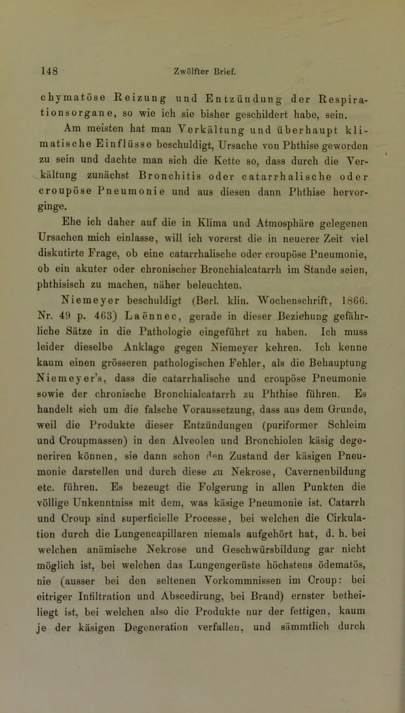 chymatöse Reizung und Entzündung der Respira- tionsorgane, so wie ich sie bisher geschildert habe, sein. Am meisten hat mau Verkältung und überhaupt kli- matische Einflüsse beschuldigt, Ursache von Phthise geworden zu sein und dachte man sich die Kette so, dass durch die Ver- kältung zunächst Bronchitis oder catarrhalische oder croupöse Pneumonie und aus diesen dann Phthise hervor- ginge. Ehe ich daher auf die in Klima und Atmosphäre gelegenen Ursachen mich einlasse, will ich vorerst die in neuerer Zeit viel diskutirte Frage, ob eine catarrhalische oder croupöse Pneumonie, ob ein akuter oder chronischer Bronchialcatarrh im Stande seien, phthisisch zu machen, näher beleuchten. Niemeyer beschuldigt (Berl. klin. Wochenschrift, 18G6. Nr. 49 p. 463) Laennec, gerade in dieser Beziehung gefähr- liche Sätze in die Pathologie eingeführt zu haben. Ich muss leider dieselbe Anklage gegen Niemeyer kehren. Ich kenne kaum einen grösseren pathologischen Fehler, als die Behauptung Niemeyer’s, dass die catarrhalische und croupöse Pneumonie sowie der chronische Bronchialcatarrh zu Phthise führen. Es handelt sich um die falsche Voraussetzung, dass aus dem Grunde, weil die Produkte dieser Entzündungen (puriformer Schleim und Croupmassen) in den Alveolen und Bronchiolen käsig dege- neriren können, sie dann schon d°n Zustand der käsigen Pneu- monie darstellen und durch diese zu Nekrose, Cavernenbildung etc. führen. Es bezeugt die Folgerung in allen Punkten die völlige Unkenntniss mit dem, was käsige Pneumonie ist. Catarrh und Croup sind 6uperficielle Processe, bei welchen die Cirkula- tion durch die Lungencapillaren niemals aufgehört hat, d. h. bei welchen anämische Nekrose und Geschwürsbildung gar nicht möglich ist, bei welchen das Lungengerüste höchstens ödematös, nie (ausser bei den seltenen Vorkommnissen im Croup: bei eitriger Infiltration und Abscedirung, bei Brand) ernster bethei- liegt ist, bei welchen also die Produkte nur der fettigen, kaum je der käsigen Degeneration verfallen, und sämmtlich durch