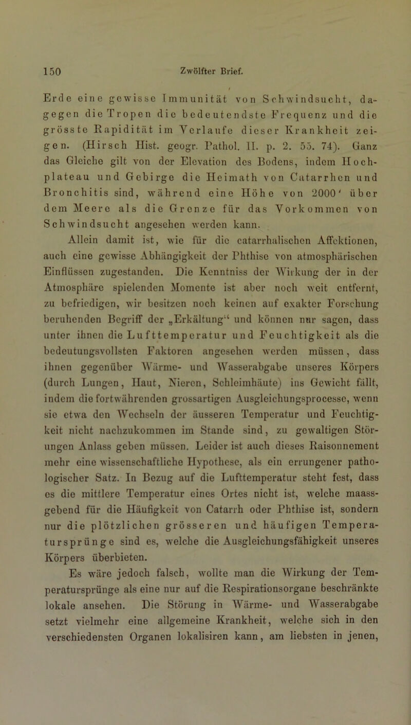 Erde eine gewisse Immunität von Schwindsucht, da- gegen die Tropen die bedeutendste Frequenz und die grösste Rapiditat im Verlaufe dieser Krankheit zei- gen. (Hirsch Hist, geogr. Pathol. II. p. 2. 55. 74). Ganz das Gleiche gilt von der Elevation des Bodens, indem Hoch- plateau und Gebirge die Heimath von Catarrhen und Bronchitis sind, während eine Höhe von 2000' über dem Meere als die Grenze für das Vorkommen von Schwindsucht angesehen werden kann. Allein damit ist, wie für die catarrhalischen Affcktionen, auch eine gewisse Abhängigkeit der rhthisc von atmosphärischen Einflüssen zugestanden. Die Kcnntniss der Wirkung der in der Atmosphäre spielenden Momente ist aber noch weit entfernt, zu befriedigen, wir bositzen noch keinen auf exakter Forschung beruhenden Begriff der „Erkältung11 und können nur sagen, dass unter ihnen die Lu fttemperatur und Feuchtigkeit als die bedeutungsvollsten Faktoren angesehen werden müssen, dass ihnen gegenüber Wärme- und Wasserabgubc unseres Körpers (durch Lungen, Haut, Nieren, Schleimhäute) ins Gewicht fällt, indem die fortwährenden grossartigen Ausgleichungsprocessc, wenn sie etwa den Wechseln der äusseren Temperatur und Feuchtig- keit nicht nachzukommen im Stande sind, zu gewaltigen Stör- ungen Anlass geben müssen. Leider ist auch dieses Raisonncmcnt mehr eine wissenschaftliche Hypothese, als ein errungener patho- logischer Satz. In Bezug auf die Lufttemperatur steht fest, dass es die mittlere Temperatur eines Ortes nicht ist, welche maass- gebend für die Häufigkeit von Catarrh oder Phthise ist, sondern nur die plötzlichen grösseren und häufigen Tempera- tursprünge sind es, welche die Ausgleichungsfähigkeit unseres Körpers überbieten. Es wäre jedoch falsch, wollte man die Wirkung der Tem- peratursprünge als eine nur auf die Respirationsorgane beschränkte lokale ansehen. Die Störung in Wärme- und Wasserabgabe setzt vielmehr eine allgemeine Krankheit, welche sich in den verschiedensten Organen lokalisiren kann, am liebsten in jenen,