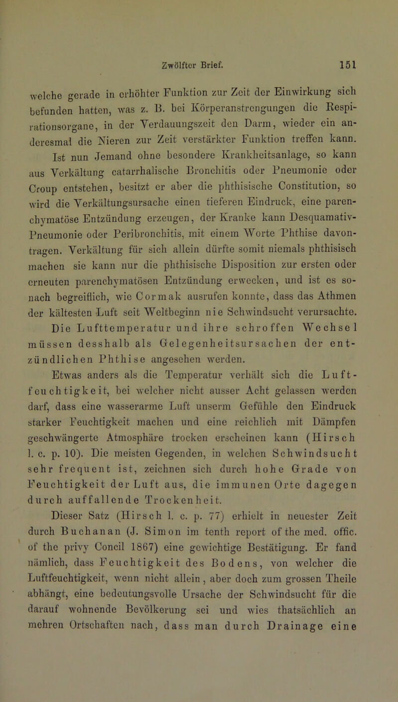 welche gerade in erhöhter Funktion zur Zeit der Einwirkung sich befunden hatten, was z. 13. bei Körperanstrengungen die Respi- rationsorgane, in der Yerdauungszeit den Darm, wieder ein an- doresmal die Nieren zur Zeit verstärkter Funktion treffen kann. Ist nun Jemand ohne besondere Krankheitsanlage, so kann aus Verkältung catarrhalische Bronchitis oder Pneumonie oder Croup entstehen, besitzt er aber die phthisische Constitution, so wird die Verkältungsursache einen tieferen Eindruck, eine paren- chymatöse Entzündung erzeugen, der Kranke kann Desquamativ- Pneumonie oder Peribronchitis, mit einem Worte Phthise davon- tragen. Verkältung für sich allein dürfte somit niemals phthisisch machen sie kann nur die phthisische Disposition zur ersten oder erneuten parenchymatösen Entzündung erwecken, und ist es so- nach begreiflich, wie Cormak ausrufen konnte, dass das Athmen der kältesten Luft seit Weltbeginn nie Schwindsucht verursachte. Die Lufttemperatur und ihre schroffen Wechsel müssen desshalb als Gelegenheitsursachen der ent- zündlichen Phthise angesehen werden. Etwas anders als die Temperatur verhält sich die Luft- feuchtigkeit, bei welcher nicht ausser Acht gelassen werden darf, dass eine wasserarme Luft unserm Gefühle den Eindruck starker Feuchtigkeit machen und eine reichlich mit Dämpfen geschwängerte Atmosphäre trocken erscheinen kann (Hirsch 1. c. p. 10). Die meisten Gegenden, in welchen Schwindsucht sehr frequent ist, zeichnen sich durch hohe Grade von Feuchtigkeit der Luft aus, die immunen Orte dagegen durch auffallende Trockenheit. Dieser Satz (Hirsch 1. c. p. 77) erhielt in neuester Zeit durch Buchanan (J. Simon im tenth report of the med. offic. of the privy Concil 1867) eine gewichtige Bestätigung. Er fand nämlich, dass Feuchtigkeit des Bodens, von welcher die Luftfeuchtigkeit, wenn nicht allein , aber doch zum grossen Theile abhängt, eine bedeutungsvolle Ursache der Schwindsucht für die darauf wohnende Bevölkerung sei und wies thatsächlich an mehren Ortschaften nach, dass man durch Drainage eine