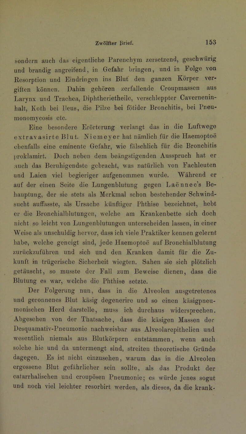 sondern auch das eigentliche Parenchym zersetzend, geschwürig und brandig angreifend, in Gefahr bringen, und in Folge von Resorption und Eindringen ins Blut den ganzen Körper ver- giften können. Dahin gehören zerfallende Croupmassen aus Larynx und Trachea, Dipht.hcrietheilc, verschleppter Cavernenin- halt, Koth bei Ileus, die Pilze bei fötider Bronchitis, bei Pneu- monomycosis etc. Eine besondere Erörterung verlangt das in die Luftwege extravasirte Blut. Niemeyer hat nämlich für die Haemoptoe ebenfalls eine eminente Gefahr, wie fälschlich für die Bronchitis proklamirt. Doch neben dem beängstigenden Ausspruch hat er auch das Beruhigendste gebracht, was natürlich von Fachleuten und Laien viel begieriger aufgenommen wurde. Während er auf der einen Seite die Lungenblutung gegen Laennec’s Be- hauptung, der sie stets als Merkmal schon bestehender Schwind- sucht auffasste, als Ursache künftiger Phthise bezeichnet, hobt er die Bronchialblutungcn, welche am Krankenbette sich doch nicht so leicht von Lungenblutungen unterscheiden lassen, in einer Weise als unschuldig hervor, dass ich viele Praktiker kennen gelernt habe, welche geneigt sind, jede Haemoptoe auf Bronchialblutung zurückzuführen und sich und den Kranken damit für die Zu- kunft in trügerische Sicherheit wiegten. Sahen sie sich plötzlich getäuscht, so musste der Fall zum Beweise dienen, dass die Blutung es war, welche die Phthise setzte. Der Folgerung nun, dass in die Alveolen ausgetretenes und geronnenes Blut käsig degenerire und so einen käsigpneu- monischen Herd darstelle, muss ich durchaus widersprechen. Abgesehen von der Thatsache, dass die käsigen Massen der Desquamativ-Pneumonie nachweisbar aus Alveolarepithelien und wesentlich niemals aus Blutkörpern entstammen, wenn auch solche hie und da untermengt sind, streiten theoretische Gründe dagegen. Es ist nicht einzusehen, warum das in die Alveolen ergossene Blut gefährlicher sein sollte, als das Produkt der cafarrhalischen und croupösen Pneumonie; es würde jenes sogut und noch viel leichter resorbirt werden, als dieses, da die krank-