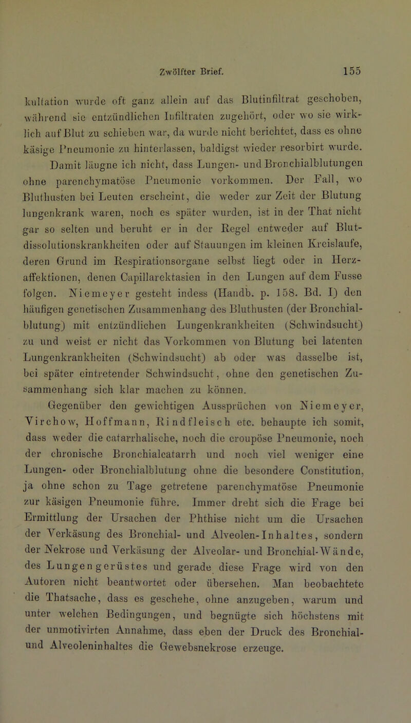 kuliation wurde oft ganz allein auf das Blutinfiltrat geschoben, während sic entzündlichen Infiltraten zugehört, oder wo sie wirk- lich auf Blut zu schieben war, da wurde nicht berichtet, dass es ohne käsige Pneumonie zu hinterlassen, baldigst wieder resorbirt wurde. Damit läugne ich nicht, dass Lungen- und Bronchialblutungen ohne parenchymatöse Pneumonie Vorkommen. Der Fall, wo Bluthusten bei Leuten erscheint, die weder zur Zeit der Blutung lungenkrank waren, noch es später wurden, ist in der That nicht gar so selten und beruht er in der Regel entweder auf Blut- dissolutionskrankheiten oder auf Stauungen im kleinen Kreisläufe, deren Grund im Respirationsorgane selbst liegt oder in Herz- affektionen, denen Capillarektasien in den Lungen auf dem Fusse folgen. Niemeyer gesteht indess (Handb. p. 158. Bd. I) den häufigen genetischen Zusammenhang des Bluthusten (der Bronchial- blutung) mit entzündlichen Lungenkrankheiten (Schwindsucht) zu und weist er nicht das Vorkommen von Blutung bei latenten Lungenkrankheiten (Schwindsucht) ab oder was dasselbe ist, bei später eintretender Schwindsucht, ohne den genetischen Zu- sammenhang sich klar machen zu können. Gegenüber den gewichtigen Aussprüchen von Niemeyer, Virchow, Hoffmann, Rindfleisch etc. behaupte ich somit, dass weder die catarrhalische, noch die croupöse Pneumonie, noch der chronische Bronchialcatarrh und noch viel weniger eine Lungen- oder Bronchialblutung ohne die besondere Constitution, ja ohne schon zu Tage getretene parenchymatöse Pneumonie zur käsigen Pneumonie führe. Immer dreht sich die Frage bei Ermittlung der Ursachen der Phthise nicht um die Ursachen der Verkäsung des Bronchial- und Alveolen-In halt es , sondern der Nekrose und Verkäsung der Alveolar- und Bronchial-Wände, des Lungen g erüstes und gerade diese Frage wird von den Autoren nicht beantwortet oder übersehen. Man beobachtete die Ihatsache, dass es geschehe, ohne anzugeben, warum und unter welchen Bedingungen, und begnügte sich höchstens mit der unmotivirten Annahme, dass eben der Druck des Bronchial- und Alveoleninhaltes die Gewebsnekrose erzeuge.