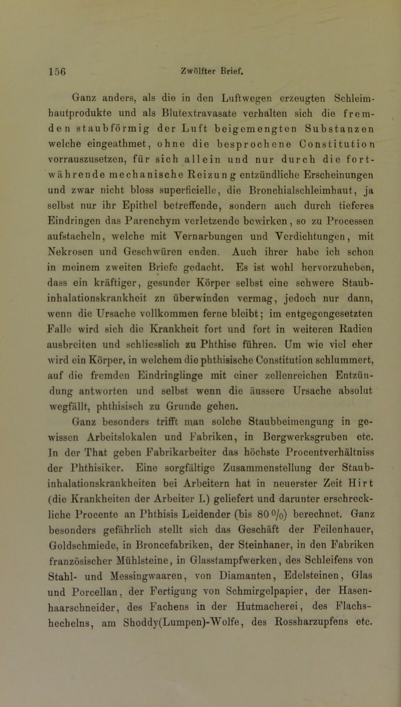 Ganz anders, als die in den Luftwegen erzeugten Schleim- hautprodukte und als Blutextravasate verhalten sich die frem- den staubförmig der Luft beigemengten Substanzen welche eingeathmet, ohne die besprochene Constitution vorrauszusetzen, für sich allein und nur durch die fort- währende mechanische Roizun g entzündliche Erscheinungen und zwar nicht bloss superficielle, die Bronchialschleimhaut, ja selbst nur ihr Epithel betreffende, sondern auch durch tieferes Eindringen das Parenchym verletzende bewirken, so zu Processen aufstacheln, welche mit Vernarbungen und Verdichtungen, mit Nekrosen und Geschwüren enden. Auch ihrer habe ich schon in meinem zweiten Briefe gedacht. Es ist wohl hervorzuheben, dass ein kräftiger, gesunder Körper selbst eine schwere Staub- inhalationskrankheit zn überwinden vermag, jedoch nur dann, wenn die Ursache vollkommen ferne bleibt; im entgegengesetzten Falle wird sich die Krankheit fort und fort in weiteren Radien ausbreiten und schliesslich zu Phthise führen. Um wie viel eher wird ein Körper, in welchem die phthisischc Constitution schlummert, auf die fremden Eindringlinge mit einer zcllenrcichcn Entzün- dung antworten und selbst wenn die äussere Ursache absolut wcgfällt, phthisisch zu Grunde gehen. Ganz besonders trifft man solche Staubbeimengung in ge- wissen Arbeitslokalen und Fabriken, in Bergwerksgruben etc. Jn der That geben Fabrikarbeiter das höchste Procentverhältniss der Phthisiker. Eine sorgfältige Zusammenstellung der Staub- inhalationskrankheiten bei Arbeitern hat in neuerster Zeit Hirt (die Krankheiten der Arbeiter I.) geliefert und darunter erschreck- liche Procente an Phthisis Leidender (bis 80 %) berechnet. Ganz besonders gefährlich stellt sich das Geschäft der Feilenhauer, Goldschmiede, in Broncefabriken, der Steinhaner, in den Fabriken französischer Mühlsteine, in Glasstampfwerken, des Schleifens von Stahl- und Messingwaaren, von Diamanten, Edelsteinen, Glas und Porcellan, der Fertigung von Schmirgelpapier, der Hasen- haarschneider, des Fachens in der Hutmacherei, des Flachs- hechelns, am Shoddy(Lumpen)-Wolfe, des Rossharzupfens etc.