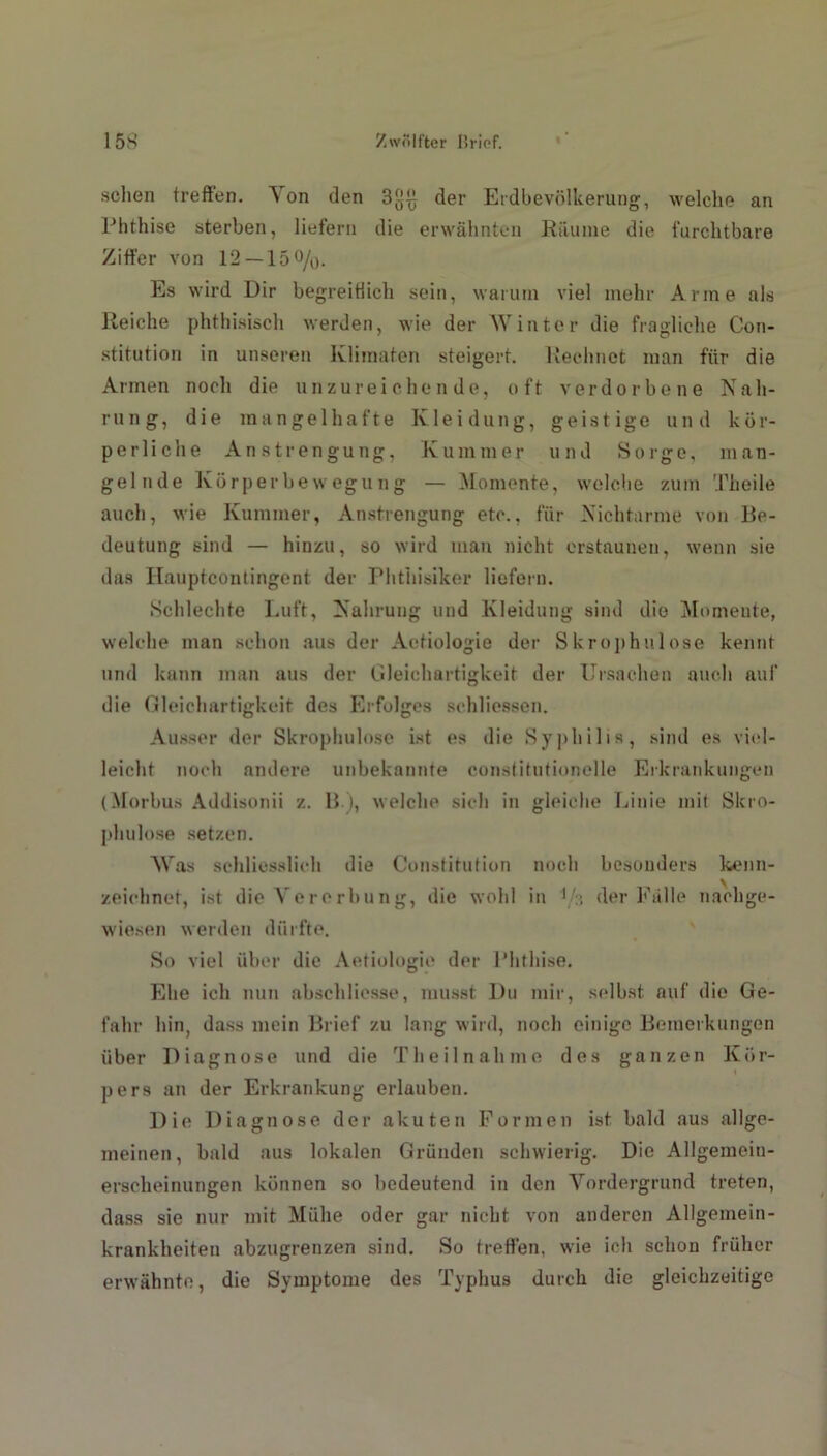 sehen treffen. A on den 3^ der Eidbevölkerung, welche an Phthise sterben, liefern die erwähnten Räume die furchtbare Ziffer von 12 —15 °/o- Es wird Dir begreitlich sein, warum viel mehr Arme als Reiche phthisisch werden, wie der Winter die fragliche Con- stitution in unseren lvlimaten steigert. Rechnet man für die Armen noch die unzureichende, oft verdorbene Nah- rung, die mangelhafte Kleidung, geistige und kör- perliche Anstrengung, Kummer und Sorge, man- gelnde Körperbewegung — Momente, welche zum Theile auch, wie Kummer, Anstrengung etc., für Nichtarme von Be- deutung sind — hinzu, so wird man nicht erstaunen, wenn sie das Hauptcoutingcnt der Phthisiker liefern. Schlechte Luft, Nahrung und Kleidung sind die Momente, welche man schon aus der Aetiologie der Skrophulose kennt und kann man aus der Gleichartigkeit der Ursachen auch auf die Gleichartigkeit des Erfolges schliessen. Ausser der Skrophulose ist es die Syphilis, sind es viel- leicht noch andere unbekannte constitutionelle Erkrankungen (Morbus Addisonii z. 11.), welche sich in gleiche Linie mit Skro- phulose setzen. Was schliesslich die Constitution noch besonders kenn- zeichnet, ist die Vererbung, die wohl in V3 der Fälle nachge- wiesen werden dürfte. So viel über die Aetiologie der Phthise. Ehe ich nun abschlicsse, musst Du mir, selbst auf die Ge- fahr hin, dass mein Brief zu lang wird, noch einige Bemerkungen über Diagnose und die Theilnahme des ganzen Kör- pers an der Erkrankung erlauben. Die Diagnose der akuten Formen ist bald aus allge- meinen, bald aus lokalen Gründen schwierig. Die Allgemein- erscheinungen können so bedeutend in den Vordergrund treten, dass sie nur mit Mühe oder gar nicht von anderen Allgemein- krankheiten abzugrenzen sind. So treffen, wie ich schon früher erwähnte, die Symptome des Typhus durch die gleichzeitige