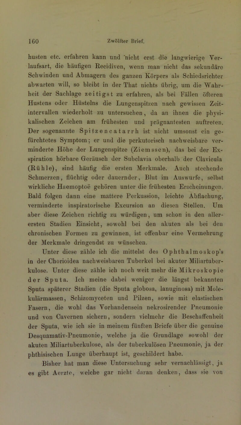 husten etc. erfahren kann und nicht erst die langwierige Ver- laufsart, die häufigen Recidiven, wenn man nicht das sekundäre Schwinden und Abmagern des ganzen Körpers als Schiedsrichter ab warten will, so bleibt in der That nichts übrig, um die Wahr- heit der Sachlage zeitigst zu erfahren, als bei Fällen öfteren Hustens oder Iliistelns die Lungenspitzen nach gewissen Zeit- intervallen wiederholt zu untersuchen, da an ihnen die physi- kalischen Zeichen am frühesten und prägnantesten auftreten. Der sogenannte Spitzencatarrh ist nicht umsonst ein ge- fürchtetes Symptom; er und die perkutorisch nachweisbare ver- minderte Höhe der Lungenspitze (Ziemssen), das bei der Ex- spiration hörbare Geräusch der Subclavia oberhalb der Clavicula (Rühle), sind häufig die ersten Merkmale. Auch stechende Schmerzen, flüchtig oder dauernder, Blut im Auswurfe, selbst wirkliche Haemoptoe gehören unter die früliesten Erscheinungen. Bald folgen dann eine mattere Perkussion, leichte Abflachung, verminderte inspiratorische Excursion an diesen Stellen. Um aber diese Zeichen richtig zu würdigen, um schon in den aller- ersten Stadien Einsicht, sowohl bei den akuten als bei den chronischen Formen zu gewinnen, ist offenbar eine Vermehrung der Merkmale dringendst zu wünschen. Unter diese zähle ich die mittelst des Ophthalmoskop’s in der Chorioidea nachweisbaren Tuberkel bei akuter Miliartuber- kulose. Unter diese zähle ich noch weit mehr die Mikroskopie der Sputa. Ich meine dabei weniger die längst bekannten Sputa späterer Stadien (die Sputa globosa, lanuginosa) mit Mole- kulärmassen, Schizomyceten und Pilzen, sowie mit elastischen Fasern, die wohl das Vorhandensein nekrosirender Pneumonie und von Cavernen sichern, sondern vielmehr die Beschaffenheit der Sputa, wie ich sie in meinem fünften Briefe über die genuine Desquamativ-Pneumonie, welche ja die Grundlage sowohl der akuten Miliartuberkulose, als der tuberkulösen Pneumonie, ja der phthisischen Lunge überhaupt ist, geschildert habe. Bisher hat man diese Untersuchung sehr vernachlässigt, ja es gibt Aerzte, welche gar nicht daran denken, dass sie von