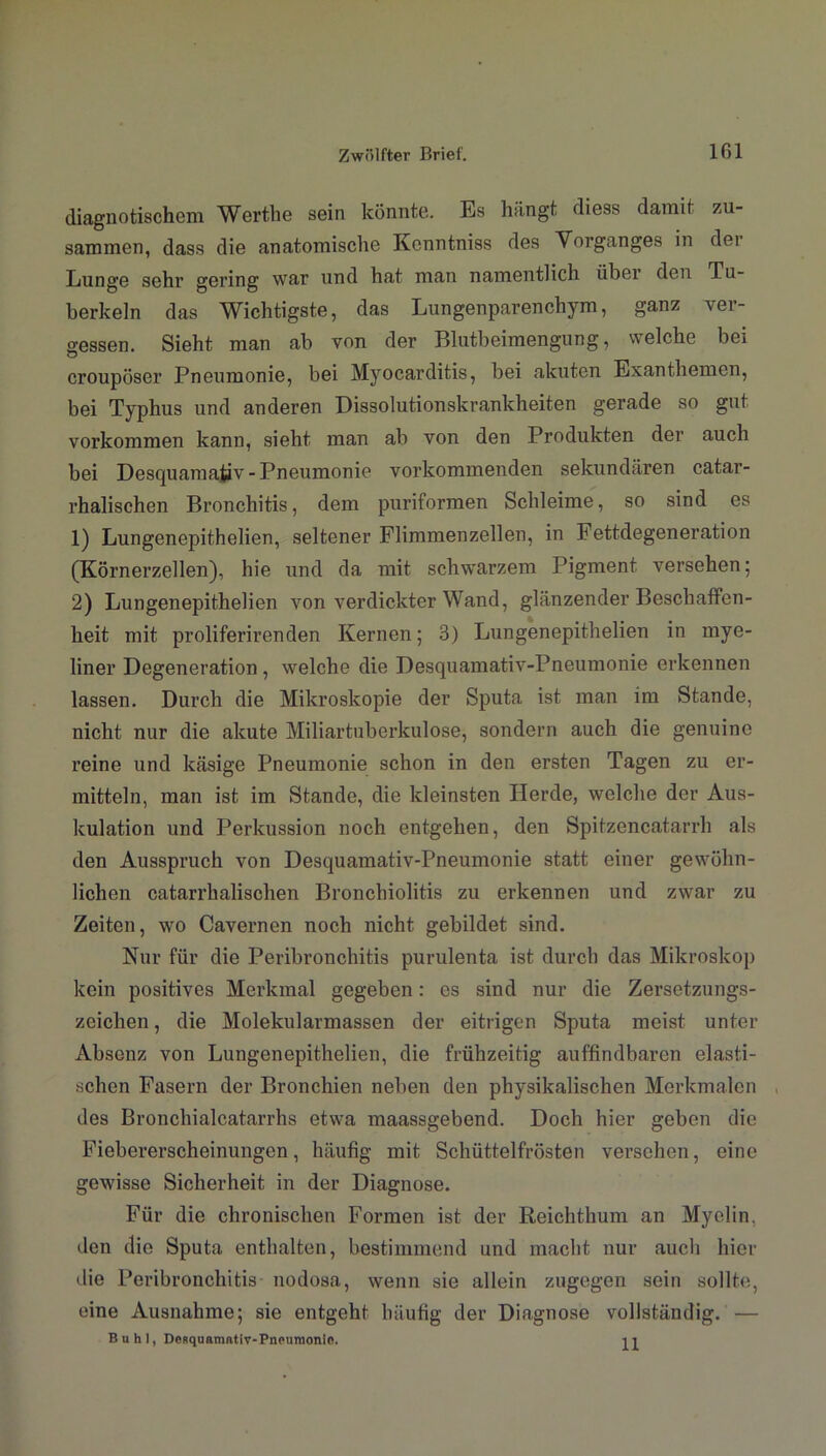 diagnotischem Werthe sein könnte. Es hängt diess damit zu- sammen, dass die anatomische Kenntniss des Vorganges in der Lunge sehr gering war und hat man namentlich über den Tu- berkeln das Wichtigste, das Lungenparenchym, ganz ver- gessen. Sieht man ab von der Blutbeimengung, welche bei croupöser Pneumonie, bei Myocarditis, bei akuten Exanthemen, bei Typhus und anderen Dissolutionskrankheiten gerade so gut Vorkommen kann, sieht man ab von den Produkten der auch bei Desquamativ - Pneumonie vorkommenden sekundären catar- rhalischen Bronchitis, dem puriformen Schleime, so sind es 1) Lungenepithelien, seltener Flinnnenzellen, in Fettdegeneration (Körnerzellen), hie und da mit schwarzem Pigment versehen; 2) Lungenepithelien von verdickter Wand, glänzender Beschaffen- heit mit proliferirenden Kernen; 3) Lungenepithelien in mye- liner Degeneration, welche die Desquamativ-Pneumonie erkennen lassen. Durch die Mikroskopie der Sputa ist man im Stande, nicht nur die akute Miliartuberkulose, sondern auch die genuine reine und käsige Pneumonie schon in den ersten Tagen zu er- mitteln, man ist im Stande, die kleinsten Herde, welche der Aus- kulation und Perkussion noch entgehen, den Spitzencatarrh als den Ausspruch von Desquamativ-Pneumonie statt eiuer gewöhn- lichen catarrhalischen Bronchiolitis zu erkennen und zwar zu Zeiten, wo Cavernen noch nicht gebildet sind. Nur für die Peribronchitis purulenta ist durch das Mikroskop kein positives Merkmal gegeben: es sind nur die Zersetzungs- zcichen, die Molekularmassen der eitrigen Sputa meist unter Absenz von Lungenepithelien, die frühzeitig auffindbaren elasti- schen Fasern der Bronchien neben den physikalischen Merkmalen des Bronchialcatarrhs etwa maassgebend. Doch hier geben die Fiebererscheinungen, häufig mit Schüttelfrösten versehen, eine gewisse Sicherheit in der Diagnose. Für die chronischen Formen ist der Reichthum an Myelin, den die Sputa enthalten, bestimmend und macht nur auch hier die Peribronchitis nodosa, wenn sie allein zugegen sein sollte, eine Ausnahme; sie entgeht häufig der Diagnose vollständig. — B u h I, Desquamativ-Pneuroonio. 11